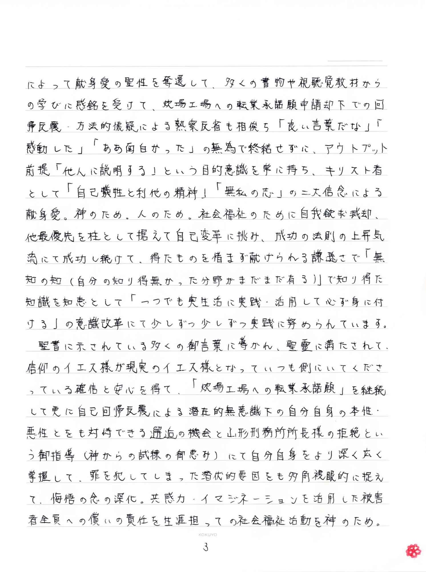 によって献身愛の聖性を奪還して、多くの書物や視聴覚教材からの学びに感銘を受けて、炊場工場への転業承諾願申請却下での回帰反覆・方法的懐疑による熱察反省も相俟ち「良い言葉だな」「感動した」「ああ面白かった」の無為で終結せずに、アウトプット前提「他人に説明する」という目的意識を常に持ち、キリスト者として「自己犠牲と利他の精神」「無私の志」の二大信念による献身愛。神のため。人のため。社会福祉のために自我欲求滅却、他最優先を柱として据えて自己変革に挑み、成功の法則の上昇気流にて成功し続けて、得たものを惜しまず献げられる謙遜さで「無知の知（自分の知り得無かった分野がまだまだ有る）」で知り得た知識を知恵として「一つでも実生活に実践・活用して必ず身に付ける」の意識改革にて少しずつ少しずつ実践に努められています。 　聖書に示されている多くの御言葉に導かれ、聖霊に満たされて、信仰のイエス様が現実のイエス様となっていつも側にいてくださっている確信と安心を得て、「炊場工場への転業承諾願」を継続して更に自己回帰反覆による潜在的無意識下の自分自身の本性・悪性とをも対峙できる邂逅の機会と山形刑務所所長様の拒絶という御指導（神からの試練の御恵み）にて自分自身をより深く広く掌握して、罪を犯してしまった潜伏的要因をも多角複眼的に捉えて、悔悟の念の深化。共感力・イマジネーションを活用した被害者全員への償いの責任を生涯担っての社会福祉活動を神のため。