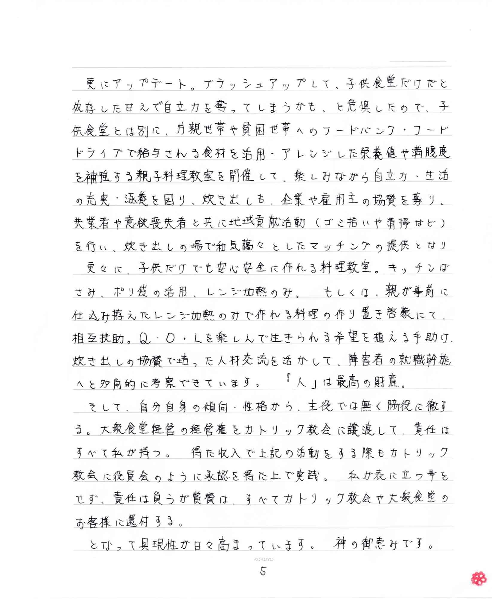 更にアップデート。ブラッシュアップして、子供食堂だけだと依存した甘えで自立力を奪ってしまうかも、と危惧したので、子供食堂とは別に、片親世帯や貧困世帯へのフードバンク・フードドライブで給与される食材を活用・アレンジした栄養値や満腹度を補強する親子料理教室を開催して、楽しみながら自立力・生活の充実・涵養を図り、炊き出しも、企業や雇用主の協賛を募り、失業者や意欲喪失者と共に地域貢献活動（ゴミ拾いや清掃など）を行い、炊き出しの場で和気藹々としたマッチングの提供となり 　更々に、子供だけでも安心安全に作れる料理教室。キッチンばさみ、ポリ袋の活用、レンジ加熱のみ。 もしくは、親が事前に仕込み拵えたレンジ加熱のみで作れる料理の作り置き啓蒙にて、相互扶助。Q・O・Lを楽しんで生きられる希望を植える手助け、炊き出しの協賛で培った人材交流を活かして、障害者の就職斡旋へと多角的に考察できています。 「人」は最高の財産。 　そして、自分自身の傾向・性格から、主役では無く脇役に徹する。大衆食堂経営の経営権をカトリック教会に譲渡して、責任はすべて私が持つ。 得た収入で上記の活動をする際もカトリック教会に役員会のように承認を得た上で実践。私が表に立つ事をせず、責任は負うが賞賛は、すべてカトリック教会や大衆食堂のお客様に還付する。 　となって具現性が日々高まっています。神の御恵みです。
