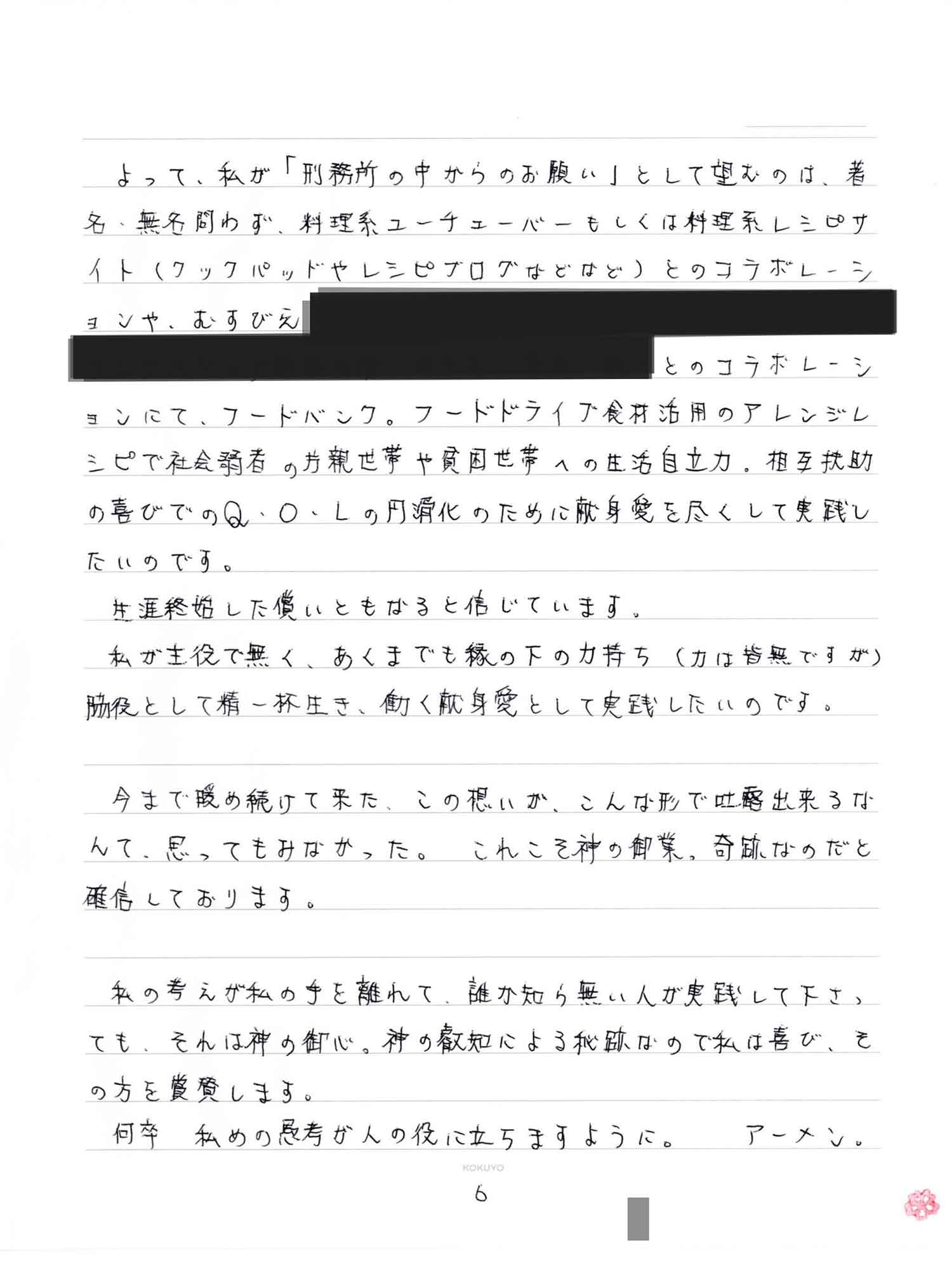 よって、私が「刑務所の中からのお願い」として望むのは、著名、無名問わず、料理系ユーチューバーもしくは料理系レシピサイト（クックパッドやレシピブログなどなど）とのコラボレーションや、むすびえとのコラボレーションにて、フードバンク。フードドライブ食材活用のアレンジレシピで社会弱者の片親世帯や貧困世帯への生活自立力。相互扶助の喜びでのQ・O・Lの円滑化のために献身愛を尽くして実践したいのです。 　生涯終始した償いともなると信じています。 　私が主役で無く、あくまでも縁の下の力持ち（力は皆無ですが）脇役として精一杯生き、働く献身愛として実践したいのです。 　今まで暖め続けて来た、この想いが、こんな形で吐露出来るなんて、思ってもみなかった。 これこそ神の御業、奇跡なのだと確信しております。 　私の考えが私の手を離れて、誰か知ら無い人が実践して下さっても、それは神の御心。神の叡知による秘跡なので私は喜び、その方を賞賛します。 　何卒 私めの愚考が人の役に立ちますように。　アーメン。