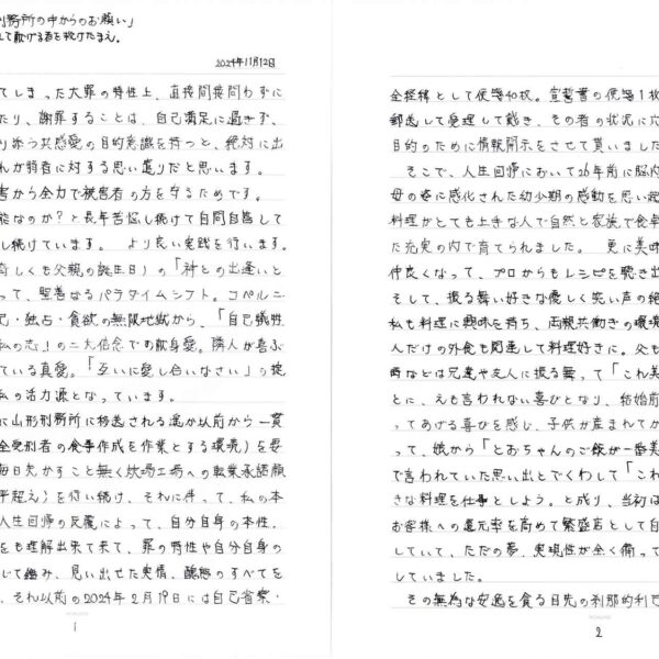 2024年11月12日 　私は、自身の犯してしまった大罪の特性上、直接間接問わずに被害者の方と接触したり、謝罪することは、自己満足に過ぎず、被害者の方の心に寄り添う共感愛の目的意識を持つと、絶対に出来はしません。それが弱者に対する思い遣りだと思います。 　二次被害、三次被害から全力で被害者の方を守るためです。 　では、償いは不可能なのか？と長年苦悩し続けて自問自答して多角的複眼視で考察し続けています。より良い実践を行います。 　2022年5月26日（奇しくも父親の誕生日）の「神との出逢いと御救い」の奇跡によって、聖善なるパラダイムシフト。コペルニクス的転回にて、利己・独占・貪欲の無限地獄から、「自己犠牲と利他の精神」「無私の志」の二大信念での献身愛。隣人が喜ぶ姿こそ神の求められている真愛。「互いに愛し合いなさい」の掟が確信となり、今の私の活力源となっています。 　平成25年7月18日に山形刑務所に移送される遥か以前から一貫して炊場工場就業（全受刑者の食事作成を作業とする環境）を要求し続けて、現在は毎日欠かすこと無く炊場工場への転業承諾願（60回以上。大谷翔平超え）を行い続け、それに伴って、私の本志は本当に聖潔かと人生回帰の反覆によって、自分自身の本性。潜在的無意識下までをも理解出来て来て、罪の特性や自分自身の感情・傾向などを総じて鑑み、見い出せた実情、醜態のすべてをも隠さずに曝露して、それ以前の2024年2月19日には自己省察・全経緯として便箋40枚。宣誓書の便箋1枚を山形刑務所所長様へ郵送して受理して戴き、その者の状況に応じた適切な処遇を行う目的のために情報開示をさせて貰いました。 　そこで、人生回帰において26年前に脳内出血で突然亡くした愛母の姿に感化された幼少期の感動を思い起こしました。母は、料理がとても上手な人で自然と家族で食卓を囲む幸せを強く感じた充実の内で育てられました。更に美味しい料理を見付けると仲良くなって、プロからもレシピを聴き出してしまう情熱の人。そして、振る舞い好きな優しく笑い声の絶えない愛の人。自然と私も料理に興味を持ち、両親共働きの環境も相俟って、父親と2人だけの外食も関連して料理好きに。父も料理上手。両親不在の時などは兄達や友人に振る舞って「これ美味しい」と言われることに、えも言われない喜びとなり、結婚前の同棲中もお弁当を作ってあげる喜びを感じ、子供が産まれてからも休日などに振る舞って、娘から「とおちゃんのご飯が一番美味しい」と全力の笑顔で言われていた思い出とでくわして「これだ!!」今後は本当に好きな料理を仕事としよう。と成り、当初は漫然と大衆食堂経営。お客様への還元率を高めて繁盛店として自立生活を営む。で満足していて、ただの夢、実現性が全く備っていず徒（いたずら）に時間だけ浪費していました。 　その無為な安逸を貪る目先の刹那的利己生活に神の愛が原動力