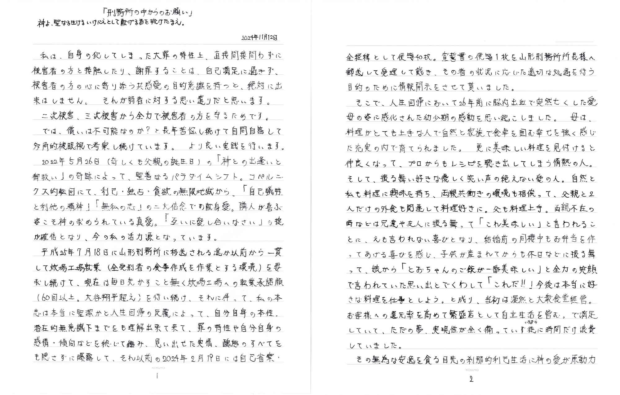 2024年11月12日 　私は、自身の犯してしまった大罪の特性上、直接間接問わずに被害者の方と接触したり、謝罪することは、自己満足に過ぎず、被害者の方の心に寄り添う共感愛の目的意識を持つと、絶対に出来はしません。それが弱者に対する思い遣りだと思います。 　二次被害、三次被害から全力で被害者の方を守るためです。 　では、償いは不可能なのか？と長年苦悩し続けて自問自答して多角的複眼視で考察し続けています。より良い実践を行います。 　2022年5月26日（奇しくも父親の誕生日）の「神との出逢いと御救い」の奇跡によって、聖善なるパラダイムシフト。コペルニクス的転回にて、利己・独占・貪欲の無限地獄から、「自己犠牲と利他の精神」「無私の志」の二大信念での献身愛。隣人が喜ぶ姿こそ神の求められている真愛。「互いに愛し合いなさい」の掟が確信となり、今の私の活力源となっています。 　平成25年7月18日に山形刑務所に移送される遥か以前から一貫して炊場工場就業（全受刑者の食事作成を作業とする環境）を要求し続けて、現在は毎日欠かすこと無く炊場工場への転業承諾願（60回以上。大谷翔平超え）を行い続け、それに伴って、私の本志は本当に聖潔かと人生回帰の反覆によって、自分自身の本性。潜在的無意識下までをも理解出来て来て、罪の特性や自分自身の感情・傾向などを総じて鑑み、見い出せた実情、醜態のすべてをも隠さずに曝露して、それ以前の2024年2月19日には自己省察・全経緯として便箋40枚。宣誓書の便箋1枚を山形刑務所所長様へ郵送して受理して戴き、その者の状況に応じた適切な処遇を行う目的のために情報開示をさせて貰いました。 　そこで、人生回帰において26年前に脳内出血で突然亡くした愛母の姿に感化された幼少期の感動を思い起こしました。母は、料理がとても上手な人で自然と家族で食卓を囲む幸せを強く感じた充実の内で育てられました。更に美味しい料理を見付けると仲良くなって、プロからもレシピを聴き出してしまう情熱の人。そして、振る舞い好きな優しく笑い声の絶えない愛の人。自然と私も料理に興味を持ち、両親共働きの環境も相俟って、父親と2人だけの外食も関連して料理好きに。父も料理上手。両親不在の時などは兄達や友人に振る舞って「これ美味しい」と言われることに、えも言われない喜びとなり、結婚前の同棲中もお弁当を作ってあげる喜びを感じ、子供が産まれてからも休日などに振る舞って、娘から「とおちゃんのご飯が一番美味しい」と全力の笑顔で言われていた思い出とでくわして「これだ!!」今後は本当に好きな料理を仕事としよう。と成り、当初は漫然と大衆食堂経営。お客様への還元率を高めて繁盛店として自立生活を営む。で満足していて、ただの夢、実現性が全く備っていず徒（いたずら）に時間だけ浪費していました。 　その無為な安逸を貪る目先の刹那的利己生活に神の愛が原動力
