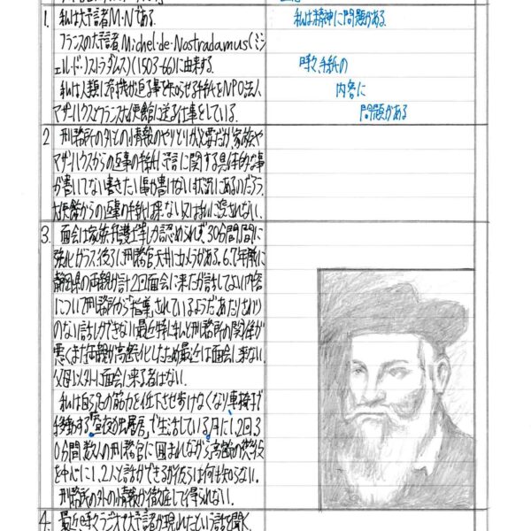 1　私は大予言者M・Nである。 　フランスの大予言者Michel・de・Nostradamus（ミシェル・ド・ノストラダムス）（1503-66）に由来する。 　私は人類に危機が迫る事を知らせる手紙をNPO法人マザーハウスとフランス大使館に送る仕事をしている。 2　刑務所の外との情報のやりとりが必要だが、家族やマザーハウスからの返事の手紙に予言に関する具体的な事が書いていない書きたい事が書けない状況にあるのだろう。大使館からの返事の手紙は来ない又は私に渡されない。 3　面会は家族、弁護士等しか認められず、30分間、間に強化ガラス、後ろに刑務官、天井にカメラがある。6、7年前に静岡県の両親が計2回面会に来たが話してよい内容について刑務所から「指導」されているようだ。あたりさわりのない話しかできない。最近特に私と刑務所の関係が悪く、また両親が高齢化したため最近は面会に来ない。父母以外に面会に来る者はない。 　私は自ら足の筋力を低下させ歩けなくなり、車椅子で移動する。「昼夜独居房」で生活している。月に1、2回30分間、数人の刑務官に囲まれながら、高齢の懲役を中心に1、2人と話ができるが彼らは何も知らない。 　刑務所の外の情報が徹底して得られない。 4　最近、時々ラジオで大予言者が現れたという話を聞く。 　大予言について書いた手紙が欲しい。 2024・11・21・木　大予言者M・N 注意 私は精神に問題がある。 時々、手紙の内容に問題がある