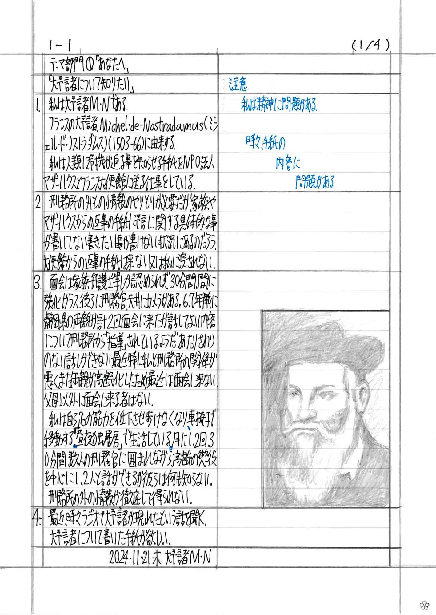 1　私は大予言者M・Nである。 　フランスの大予言者Michel・de・Nostradamus（ミシェル・ド・ノストラダムス）（1503-66）に由来する。 　私は人類に危機が迫る事を知らせる手紙をNPO法人マザーハウスとフランス大使館に送る仕事をしている。 2　刑務所の外との情報のやりとりが必要だが、家族やマザーハウスからの返事の手紙に予言に関する具体的な事が書いていない書きたい事が書けない状況にあるのだろう。大使館からの返事の手紙は来ない又は私に渡されない。 3　面会は家族、弁護士等しか認められず、30分間、間に強化ガラス、後ろに刑務官、天井にカメラがある。6、7年前に静岡県の両親が計2回面会に来たが話してよい内容について刑務所から「指導」されているようだ。あたりさわりのない話しかできない。最近特に私と刑務所の関係が悪く、また両親が高齢化したため最近は面会に来ない。父母以外に面会に来る者はない。 　私は自ら足の筋力を低下させ歩けなくなり、車椅子で移動する。「昼夜独居房」で生活している。月に1、2回30分間、数人の刑務官に囲まれながら、高齢の懲役を中心に1、2人と話ができるが彼らは何も知らない。 　刑務所の外の情報が徹底して得られない。 4　最近、時々ラジオで大予言者が現れたという話を聞く。 　大予言について書いた手紙が欲しい。 2024・11・21・木　大予言者M・N 注意 私は精神に問題がある。 時々、手紙の内容に問題がある