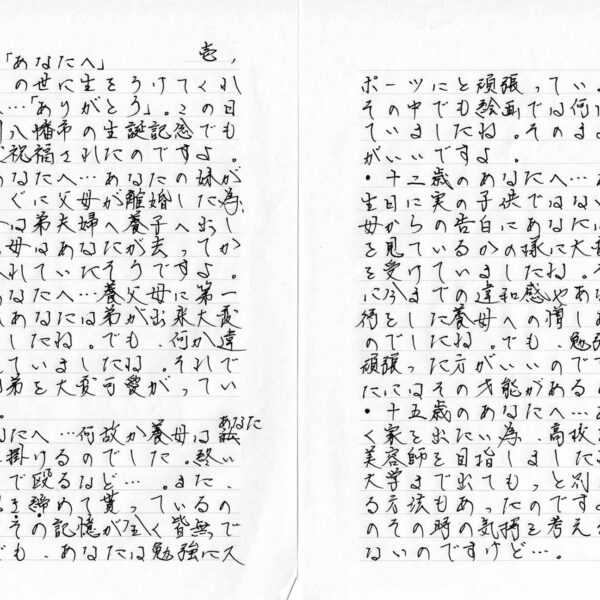 ・拝啓、この世に生をうけてくれたあなたへ…「ありがとう」。この日は、北九州八幡市の生誕記念でもあり、大変祝福されたのですよ。 ・三歳のあなたへ…あなたの妹が生まれてすぐに父母が離婚した為、泣く泣く母は弟夫婦へ養子へ出したのです。母はあなたが去ってからは涙に暮れていたそうですよ。 ・六歳のあなたへ…養父母に第一子が生まれあなたは弟が出来大変喜んでいましたね。でも、何か違和感を覚えていましたね。それでもあなたは弟を大変可愛がっていましたね。 ・十歳のあなたへ…何故か養母はあなたばかり手に掛けるのでした。終いには桟叩きで殴るなど…。また、よく弟は抱き締めて貰っているのにあなたはその記憶が全く皆無でしたね。でも、あなたは勉強にスポーツにと頑張っていましたね。その中でも絵画では何回も入選していましたね。そのまま続ける方がいいですよ。 ・十二歳のあなたへ…あなたの誕生日に実の子供ではないとの養父母からの告白にあなたは、何か夢を見ているかの様に大変ショックを受けていましたね。それと同時に今での違和感やあなたへの虐待をした養母への憎しみを覚えたのでしたね。でも、勉強と絵画は頑張った方がいいのですよ。あなたにはその才能があるのですよ。 ・十五歳のあなたへ…あなたは早く家を出たい為、高校を中退して美容師を目指しましたね。然し、大学まで出てもっと別の社会を見る方法もあったのですよ。あなたのその時の気持を考えると致し方ないのですけど…。