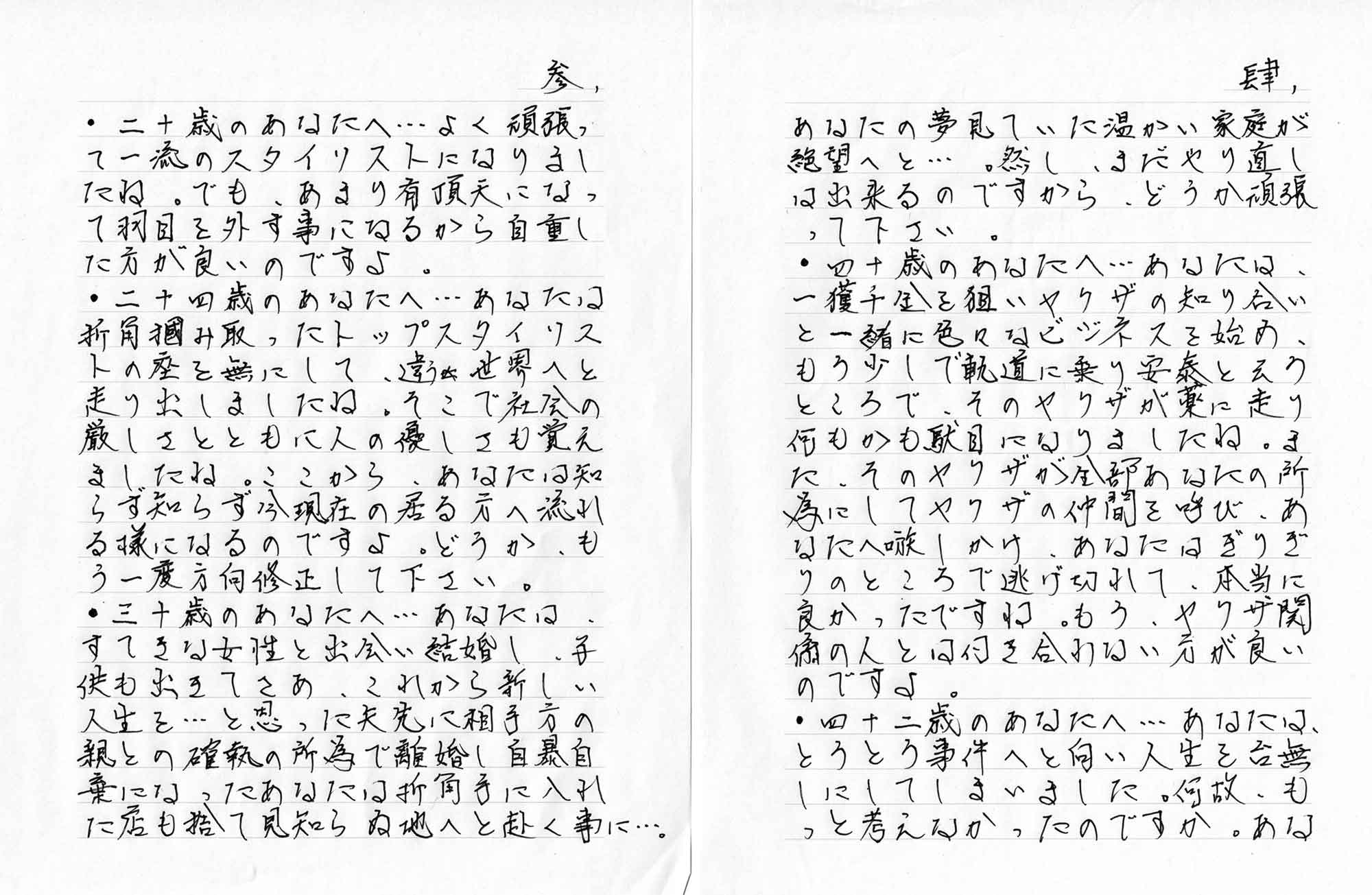 ・二十歳のあなたへ…よく頑張って一流のスタイリストになりましたね。でも、あまり有頂天になって羽目を外す事になるから自重した方が良いのですよ。 ・二十四歳のあなたへ…あなたは折角掴み取ったトップスタイリストの座を無にして、違う世界へと走り出しましたね。そこで社会の厳しさとともに人の優しさも覚えましたね。ここから、あなたは知らず知らず今現在の居る方へ流れる様になるのですよ。どうか、もう一度方向修正して下さい。 ・三十歳のあなたへ…あなたは、すてきな女性と出会い結婚し、子供も出きてさあ、これから新しい人生を…と思った矢先に相手方の親との確執の所為で離婚し自暴自棄になったあなたは折角手に入れた店も捨て見知らぬ地へと赴く事に…。あなたの夢見ていた温かい家庭が絶望へと…。然し、まだやり直しは出来るのですから、どうか頑張って下さい。 ・四十歳のあなたへ…あなたは、一獲千金を狙いヤクザの知り合いと一緒に色々なビジネスを始め、もう少しで軌道に乗り安泰と云うところで、そのヤクザが薬に走り何もかも駄目になりましたね。また、そのヤクザが全部あなたの所為にしてヤクザの仲間を呼び、あなたへ嗾しかけ、あなたはぎりぎりのところで逃げ切れて、本当に良かったですね。もう、ヤクザ関係の人とは付き合わない方が良いのですよ。 ・四十二歳のあなたへ…あなたは、とうとう事件へと向い人生を台無しにしてしまいました。何故、もっと考えなかったのですか。あな