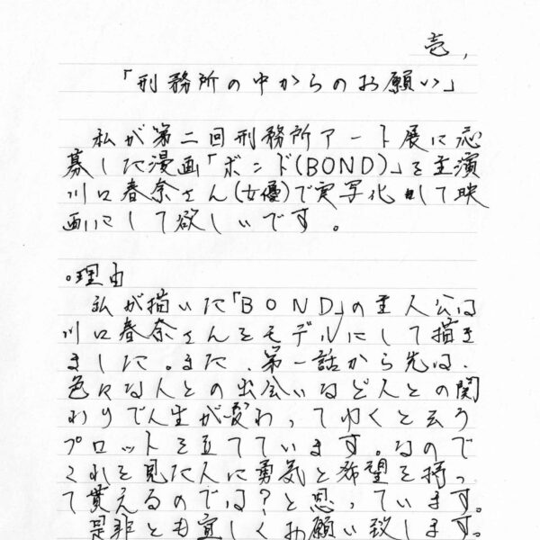 私が第二回刑務所アート展に応募した漫画「ボンド（BOND）」を主演川口春奈さん（女優）で実写化して映画にして欲しいです。 ・理由 私が描いた「BOND」の主人公は川口春奈さんをモデルにして描きました。また、第一話から先は、色々な人との出会いなど人との関わりで人生が変わってゆくと云うプロットを立てています。なのでこれを見た人に勇気と希望を持って貰えるのでは？と思っています。 是非とも宜しくお願い致します。