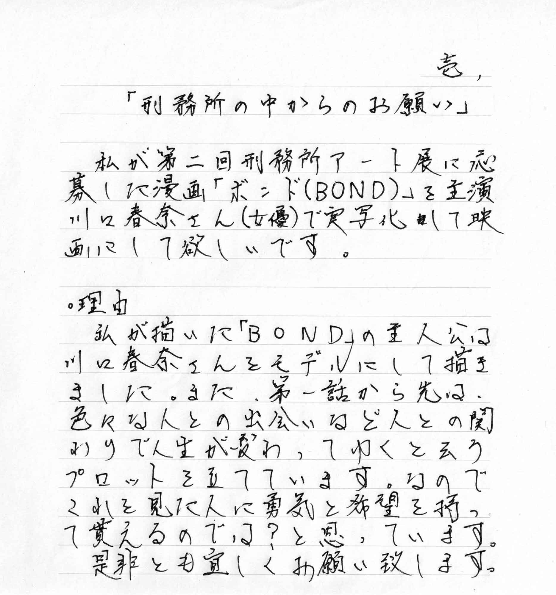 私が第二回刑務所アート展に応募した漫画「ボンド（BOND）」を主演川口春奈さん（女優）で実写化して映画にして欲しいです。 ・理由 私が描いた「BOND」の主人公は川口春奈さんをモデルにして描きました。また、第一話から先は、色々な人との出会いなど人との関わりで人生が変わってゆくと云うプロットを立てています。なのでこれを見た人に勇気と希望を持って貰えるのでは？と思っています。 是非とも宜しくお願い致します。