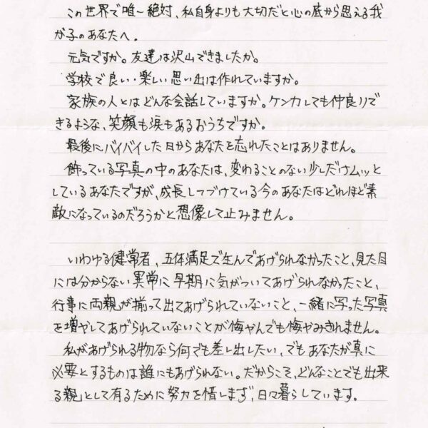 この世界で唯一絶対、私自身よりも大切だと心の底から思える我が子のあなたへ。 　元気ですか。 友達は沢山できましたか。 　学校で良い・楽しい思い出は作れていますか。 　家族の人とはどんな会話していますか。ケンカしても仲良りできるような、笑顔も涙もあるおうちですか。 　最後にバイバイした日からあなたを忘れたことはありません。 　飾っている写真の中のあなたは、変わることのない少しだけムッとしているあなたですが、成長しつづけている今のあなたはどれほど素敵になっているのだろうかと想像して止みません。 　いわゆる健常者、五体満足で生んであげられなかったこと、見た目には分からない異常に早期に気がついてあげられなかったこと、行事に両親が揃って出てあげられていないこと、一緒に写った写真を増やしてあげられていないことが悔やんでも悔やみきれません。 　私があげられる物なら何でも差し出したい、でもあなたが真に必要とするものは誰にもあげられない。だからこそ、どんなことでも出来る親として有るために努力を惜しまず、日々暮らしています。 　失った時間は戻せないけども、穴を埋めようとする試みは出来ると思うから、人としての当たり前をする大人の一人としてあなた