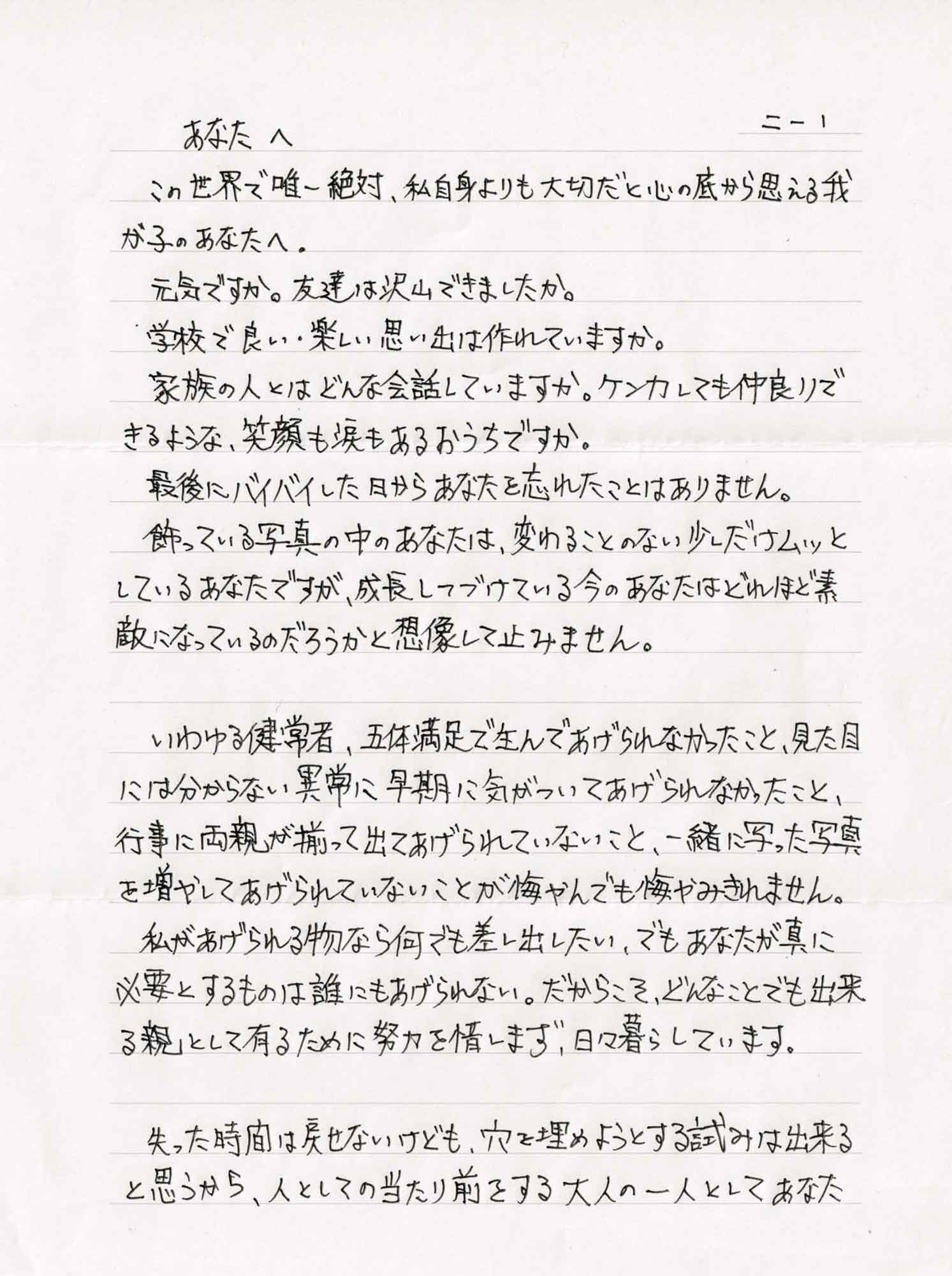 この世界で唯一絶対、私自身よりも大切だと心の底から思える我が子のあなたへ。 　元気ですか。 友達は沢山できましたか。 　学校で良い・楽しい思い出は作れていますか。 　家族の人とはどんな会話していますか。ケンカしても仲良りできるような、笑顔も涙もあるおうちですか。 　最後にバイバイした日からあなたを忘れたことはありません。 　飾っている写真の中のあなたは、変わることのない少しだけムッとしているあなたですが、成長しつづけている今のあなたはどれほど素敵になっているのだろうかと想像して止みません。 　いわゆる健常者、五体満足で生んであげられなかったこと、見た目には分からない異常に早期に気がついてあげられなかったこと、行事に両親が揃って出てあげられていないこと、一緒に写った写真を増やしてあげられていないことが悔やんでも悔やみきれません。 　私があげられる物なら何でも差し出したい、でもあなたが真に必要とするものは誰にもあげられない。だからこそ、どんなことでも出来る親として有るために努力を惜しまず、日々暮らしています。 　失った時間は戻せないけども、穴を埋めようとする試みは出来ると思うから、人としての当たり前をする大人の一人としてあなた
