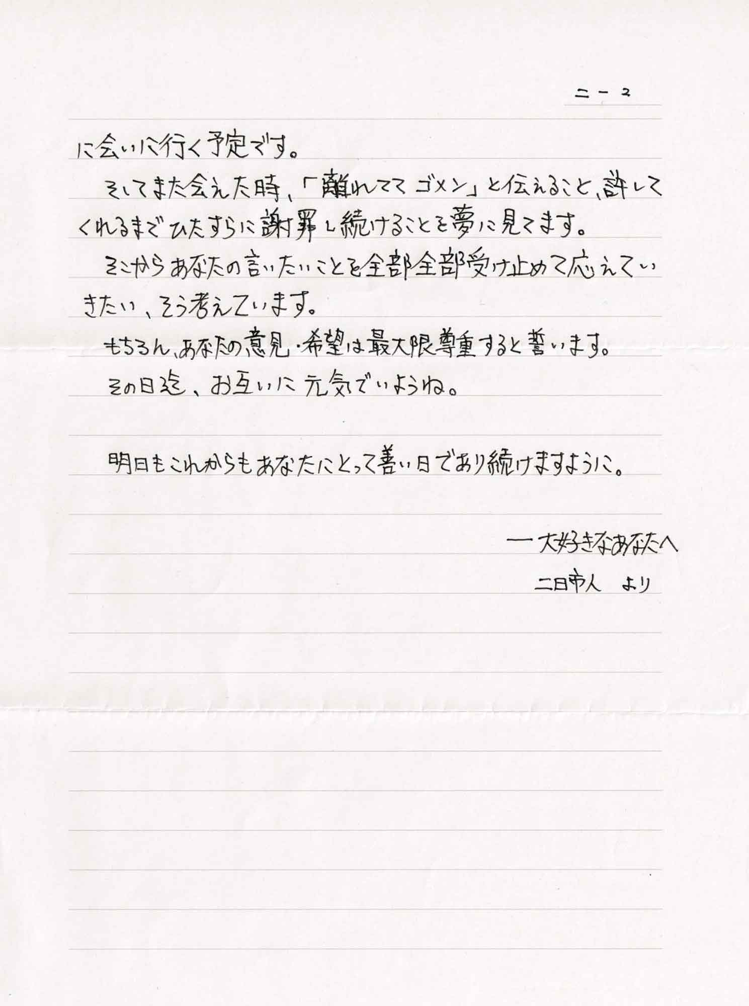 に会いに行く予定です。 　そしてまた会えた時、「離れててゴメン」と伝えること、許してくれるまでひたすらに謝罪し続けることを夢に見てます。 　そこからあなたの言いたいことを全部全部受け止めて応えていきたい、そう考えています。 　もちろん、あなたの意見・希望は最大限尊重すると誓います。 　その日迄、お互いに元気でいようね。 　明日もこれからもあなたにとって善い日であり続けますように。 ――大好きなあなたへ 二日市人より
