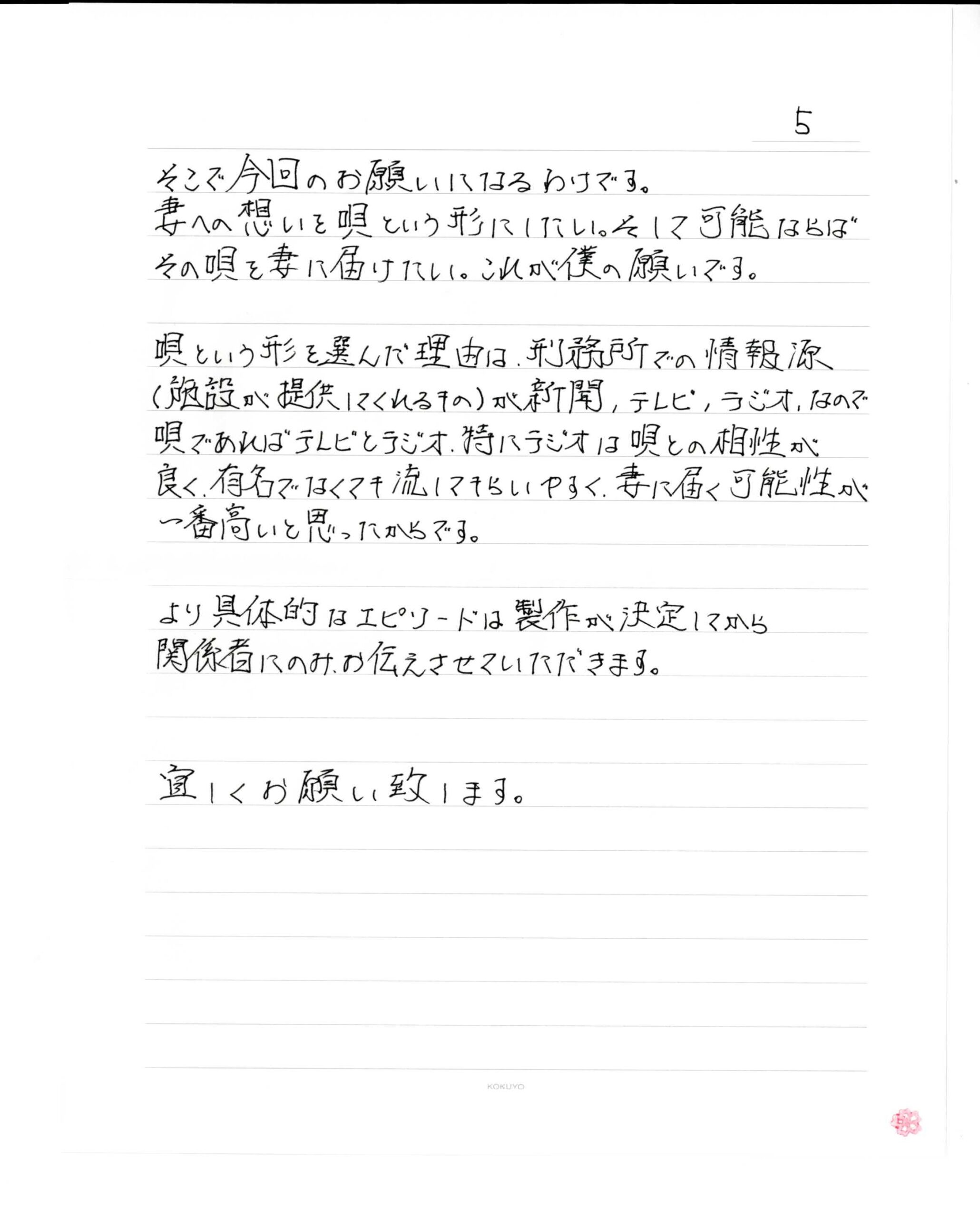 そこで今回のお願いになるわけです。
妻への想いを唄という形にしたい。そして可能ならばその唄を妻に届けたい。これが僕の願いです。唄という形を選んだ理由は、刑務所での情報源（施設が提供してくれるもの）が新聞、テレビ、ラジオ、なので唄であればテレビとラジオ、特にラジオは唄との相性が良く、有名でなくても流してもらいやすく、妻に届く可能性が一番高いと思ったからです。より具体的なエピソードは製作が決定してから関係者にのみお伝えさせていただきます。宜しくお願い致します。