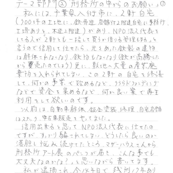 私には、千葉県八街市に、2軒自宅 （700坪の土地に、鉄骨造、店舗付2階建自宅に事務所、工場ありと、木造2階）があり、NPO法人代表をしてる人が「2軒とも一括して買うか借りる管理もする」と言うので信用して任せたら、元々あった鉄製の建物は解体されなくなり、鉄物もなくなり（鉄が高騰したから売ったのでしょう）更に、敷地へ大量の産業廃棄物を入れられてしまい、この2軒の自宅を修繕して、何かの事業で始めるなど、クラウドファンディングなどで資金を集めるなど、何か良い案で再生利用をして欲しいのです。 　以前は、自動車解体、鈑金塗装、修理、自宅店舗はスナック、中古車販売をやってました。 　信用出来ると思ってNPO法人代表に任せたのですが、すっかり騙されてしまい、どうしたら良いのか落胆し悩み続けてたところ、マザーハウスさんから刑務所アート展のパンフが届き、「こんな事でも 大丈夫なのかな？」と思いながら書いてます。 　私が逮捕され、今14年目で残刑17年あり私ひとりではどうする事も出来ず、何とか