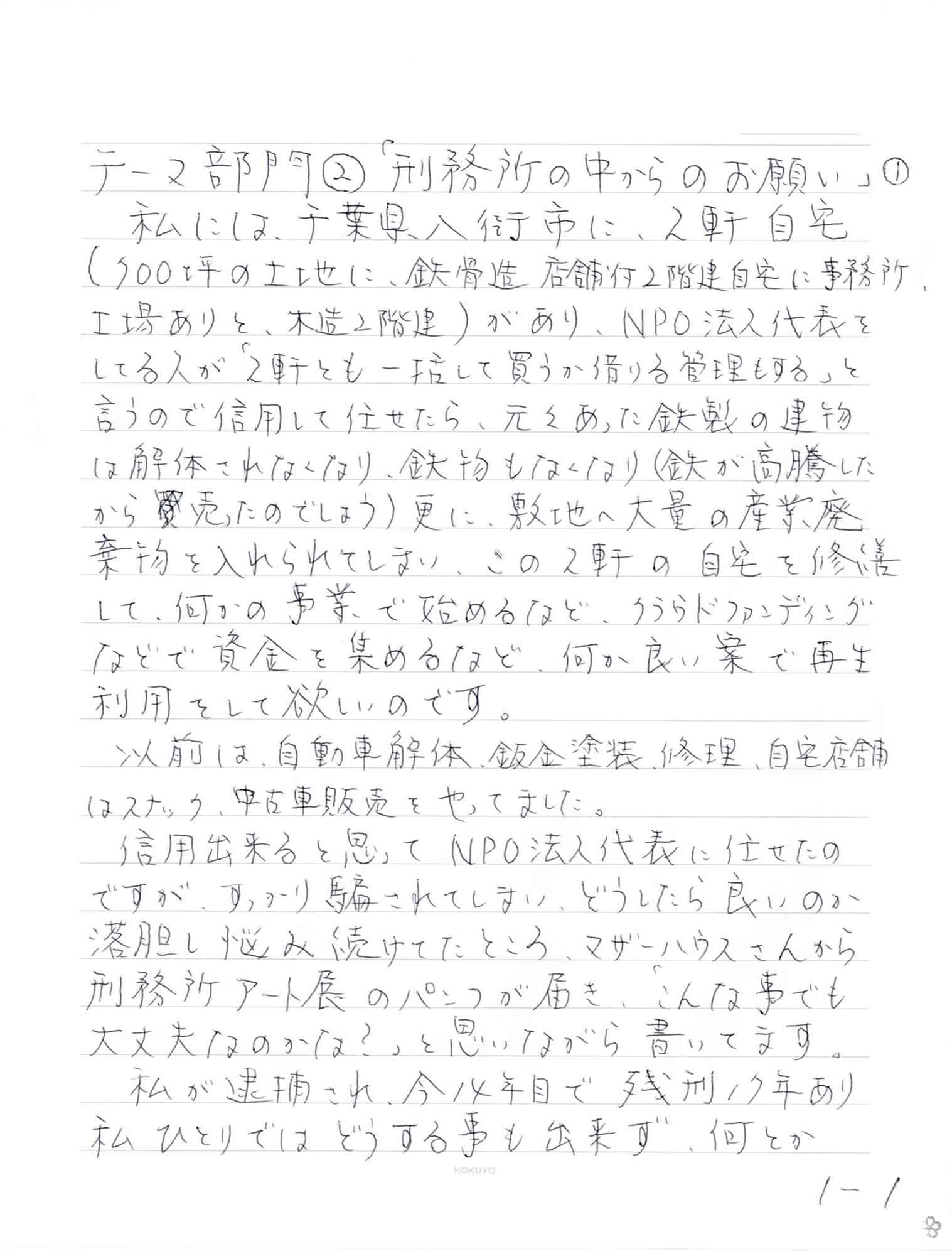 私には、千葉県八街市に、2軒自宅 （700坪の土地に、鉄骨造、店舗付2階建自宅に事務所、工場ありと、木造2階）があり、NPO法人代表をしてる人が「2軒とも一括して買うか借りる管理もする」と言うので信用して任せたら、元々あった鉄製の建物は解体されなくなり、鉄物もなくなり（鉄が高騰したから売ったのでしょう）更に、敷地へ大量の産業廃棄物を入れられてしまい、この2軒の自宅を修繕して、何かの事業で始めるなど、クラウドファンディングなどで資金を集めるなど、何か良い案で再生利用をして欲しいのです。 　以前は、自動車解体、鈑金塗装、修理、自宅店舗はスナック、中古車販売をやってました。 　信用出来ると思ってNPO法人代表に任せたのですが、すっかり騙されてしまい、どうしたら良いのか落胆し悩み続けてたところ、マザーハウスさんから刑務所アート展のパンフが届き、「こんな事でも 大丈夫なのかな？」と思いながら書いてます。 　私が逮捕され、今14年目で残刑17年あり私ひとりではどうする事も出来ず、何とか