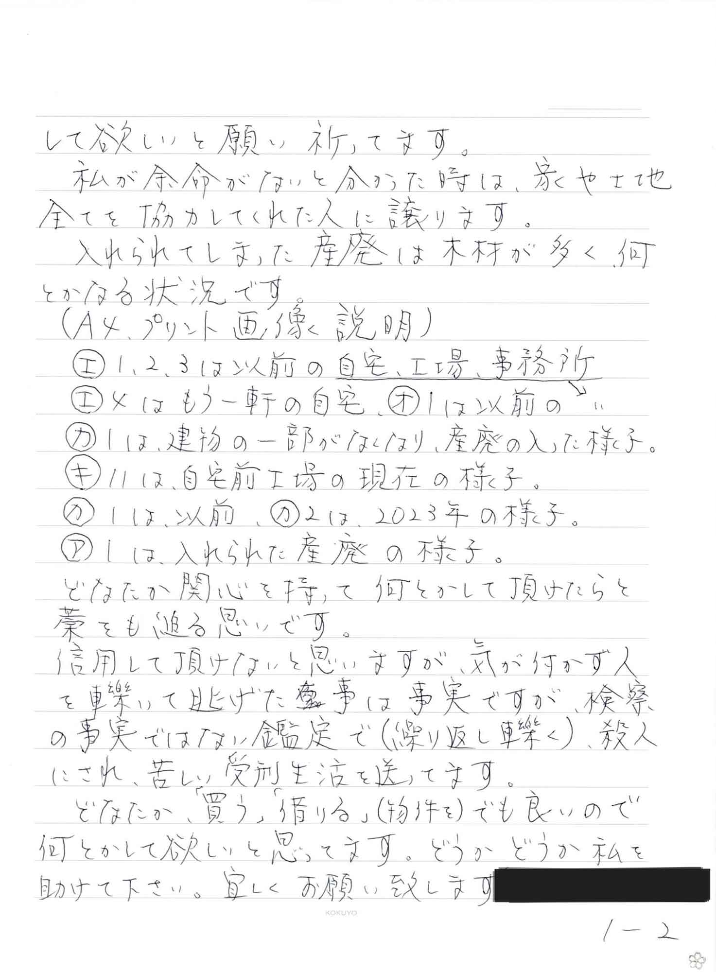 して欲しいと願い祈ってます。 　私が余命がないと分かった時は、家や土地全てを協力してくれた人に譲ります。 　入れられてしまった産廃は木材が多く何とかなる状況です。 （A4プリント画像説明） エ　1.2.3は以前の自宅、工場、事務所 エ　4はもう一軒の自宅、オ　1は以前の自宅、工場、事務所 カ　1は、建物の一部がなくなり、産廃の入った様子。 キ　11は、自宅前工場の現在の様子。 カ　1は、以前、カ　2は、2023年の様子。 ア　1は入れられた産廃の様子。 　どなたか関心を持って何とかして頂けたらと藁をも縋る思いです 信用して頂けないと思いますが、気が付かず人を轢いて逃げた事は事実ですが、検察の事実ではない鑑定で（繰り返し轢く）、殺人にされ、苦しい受刑生活を送ってます。 　どなたか、「買う」「借りる」（物件を）でも良いので何とかして欲しいと思ってます。どうかどうか私を 助けて下さい。宜しくお願い致します。