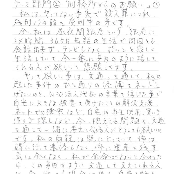 私は、やってない事実で殺人罪にされ、 残刑17年弱を受刑中の身です。 　今、私は、昼夜間独居という、独居に24時間365日缶詰の生活で同囚とも会話出来ず、テレビもなく、ポツンと寂しく生活していて、今一番に身内のように接してくれる人が欲しいと悲願してます。 　やって欲しい事は、「文通」を通して、私の起した事件のひと通りの経緯をネットに上げたいのと、NPO法人代表の言葉を信じた事で自宅に大きな被害を受けたことの解決支援、ネットでの検索など、自宅の再生使用、買い手借り手探しなど、今、抱える問題を、交通を通して一緒に考えてくれる人がどうしても欲しいのです。私の両親は既に亡っていて、倅は婿に行って連絡もなく、倅に遺産を残す気は全くなく、私が余命がないと分かった ら、この身内のように文通して支えてくれる人 に、今、持ってる現金は送り、自宅2軒も 譲ります。