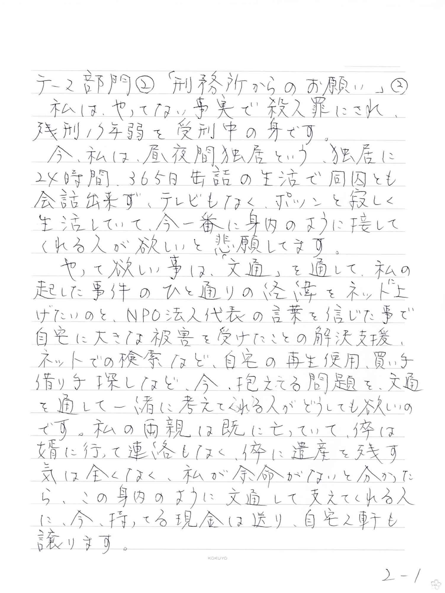  私は、やってない事実で殺人罪にされ、 残刑17年弱を受刑中の身です。 　今、私は、昼夜間独居という、独居に24時間365日缶詰の生活で同囚とも会話出来ず、テレビもなく、ポツンと寂しく生活していて、今一番に身内のように接してくれる人が欲しいと悲願してます。 　やって欲しい事は、「文通」を通して、私の起した事件のひと通りの経緯をネットに上げたいのと、NPO法人代表の言葉を信じた事で自宅に大きな被害を受けたことの解決支援、ネットでの検索など、自宅の再生使用、買い手借り手探しなど、今、抱える問題を、交通を通して一緒に考えてくれる人がどうしても欲しいのです。私の両親は既に亡っていて、倅は婿に行って連絡もなく、倅に遺産を残す気は全くなく、私が余命がないと分かった ら、この身内のように文通して支えてくれる人 に、今、持ってる現金は送り、自宅2軒も 譲ります。