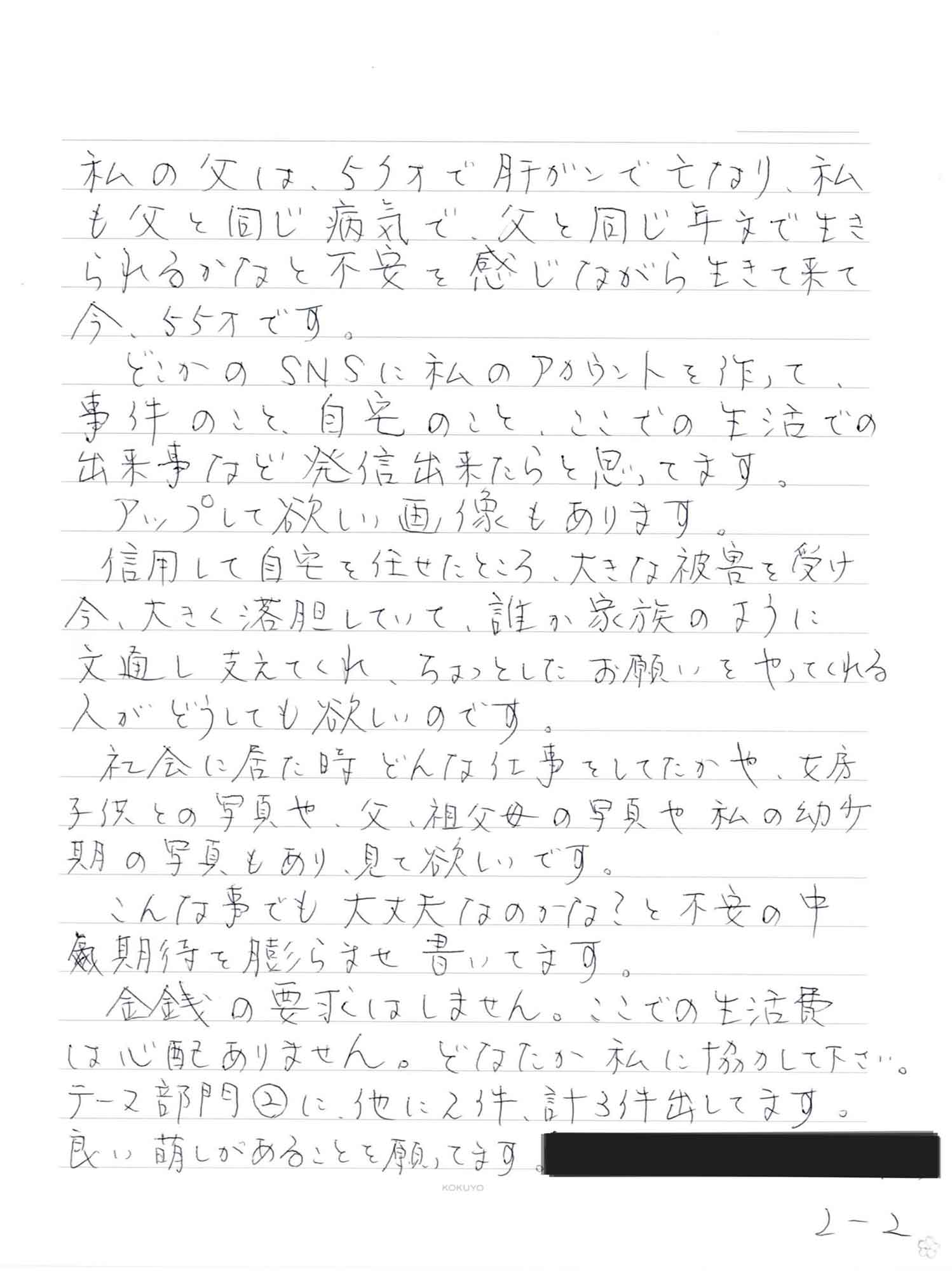 私の父は、53才で肝がんで亡なり、私も父と同じ病気で、父と同じ年文で生きられるかなと不安を感じながら生きて来て今、55才です。 　どこかのSNSに私のアカウントを作って、事件のこと、自宅のこと、ここでの生活での出来事など発信出来たらと思ってます。 　アップして欲しい画像もあります。 　信用して自宅を任せたところ、大きな被害を受け今、大きく落胆していて、誰か家族のように文通し支えてくれ、ちょっとしたお願いをやってくれる人がどうしても欲しいのです。　 　社会に居た時どんな仕事をしてたかや、女房子供との写真や、父、祖父母の写真や私の幼少期の写真もあり、見て欲しいです。 　こんな事でも大丈夫なのかな？と不安の中期待を膨らませ書いてます。 　金銭の要求はしません。ここでの生活費は心配ありません。どなたか私に協力して下さい。 テーマ部門②に、他に2件、計3件出してます。 良い萌しがあることを願ってます。