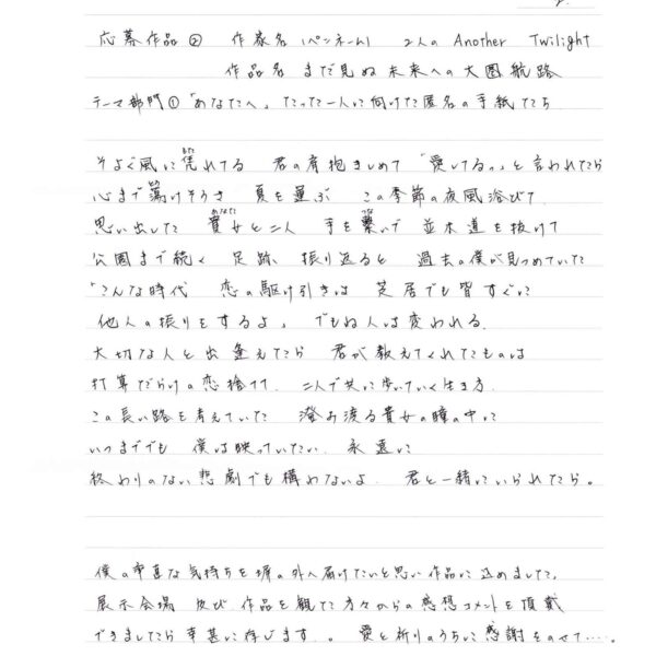 そよぐ風に凭（もた）れてる　君の肩抱きしめて　「愛してるっ」と言われたら 心まで蕩（とろ）けそうさ　夏を運ぶ　この季節の夜風浴びて 思い出した　貴女（あなた）と二人　手を繋（つな）いで　並木道を抜けて 公園まで続く　足跡　振り返ると　過去の僕が見つめていた 「こんな時代　恋の駆け引きは　芝居でも皆すぐに 他人の振りをするよ」　でもね人は変われる。 大切な人と出逢えたら　君が教えてくれたものは 打算だらけの恋捨てて　二人で共に歩いていく生き方 この長い路を考えていた　澄み渡る貴女の瞳の中に いつまででも　僕は映っていたい　永遠に 終わりのない悲劇でも構わないよ　君と一緒にいられたら。 僕の率直な気持ちを塀の外へ届けたいと思い作品に込めました。 展示会場及び、作品を観た方々からの感想コメントを頂戴できましたら幸甚に存じます。 愛と祈りのうちに感謝をのせて…。