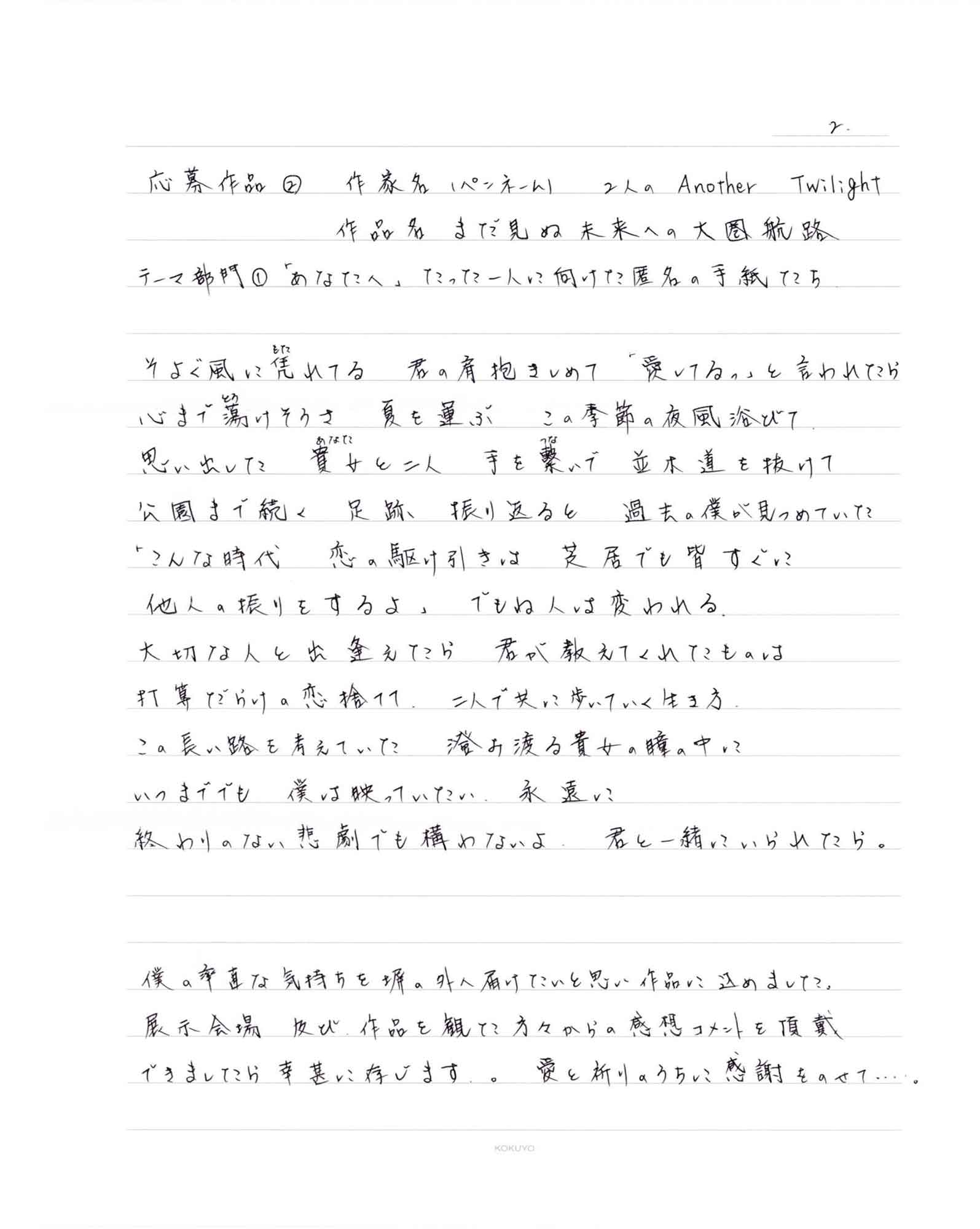 そよぐ風に凭（もた）れてる　君の肩抱きしめて　「愛してるっ」と言われたら 心まで蕩（とろ）けそうさ　夏を運ぶ　この季節の夜風浴びて 思い出した　貴女（あなた）と二人　手を繋（つな）いで　並木道を抜けて 公園まで続く　足跡　振り返ると　過去の僕が見つめていた 「こんな時代　恋の駆け引きは　芝居でも皆すぐに 他人の振りをするよ」　でもね人は変われる。 大切な人と出逢えたら　君が教えてくれたものは 打算だらけの恋捨てて　二人で共に歩いていく生き方 この長い路を考えていた　澄み渡る貴女の瞳の中に いつまででも　僕は映っていたい　永遠に 終わりのない悲劇でも構わないよ　君と一緒にいられたら。 僕の率直な気持ちを塀の外へ届けたいと思い作品に込めました。 展示会場及び、作品を観た方々からの感想コメントを頂戴できましたら幸甚に存じます。 愛と祈りのうちに感謝をのせて…。