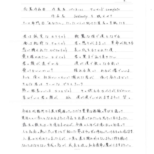 君は誠実な　モラリスト　綺麗な指で僕をなぞる 俺は純粋な　テロリスト　君の想うがままに 革命が起きる 恋に縛られた　スペシャリスト　長い爪を立てられた僕 愛を確かめたい　エゴイスト　君の奥まで辿り着きたい 君の顔が遠ざかる 僕が僕で無くなる前に 愛してもいいかい？　揺れる夜に　あるが儘でいいよ。 もっと　深く　狂おしいくらいに濡れた唇が　　溶け合うほどに そんな君は　クールな　プラスティック 熱い眼差しには　エコロジスト　その燃える口づけがもどかしい 歪んでいく君の顔が　ah　僕が僕でいられますように。 今回も刑務所アート展を開催していただき貴重な経験の学びを通して更生への一歩へとなれるように作品を出展してみたいと思うに至りました。 過去の誤ちは一生消えませんが、今後の人生では清く正しく生活して人と社会の為に尽くすことで犯した罪は少しずつ浄化していけるものと信じます。 人道から外れてしまった人が、二度と道を踏み外さないように持ち続けなくてはならない自戒の念が成長を促し社会復帰に繋がりますように。