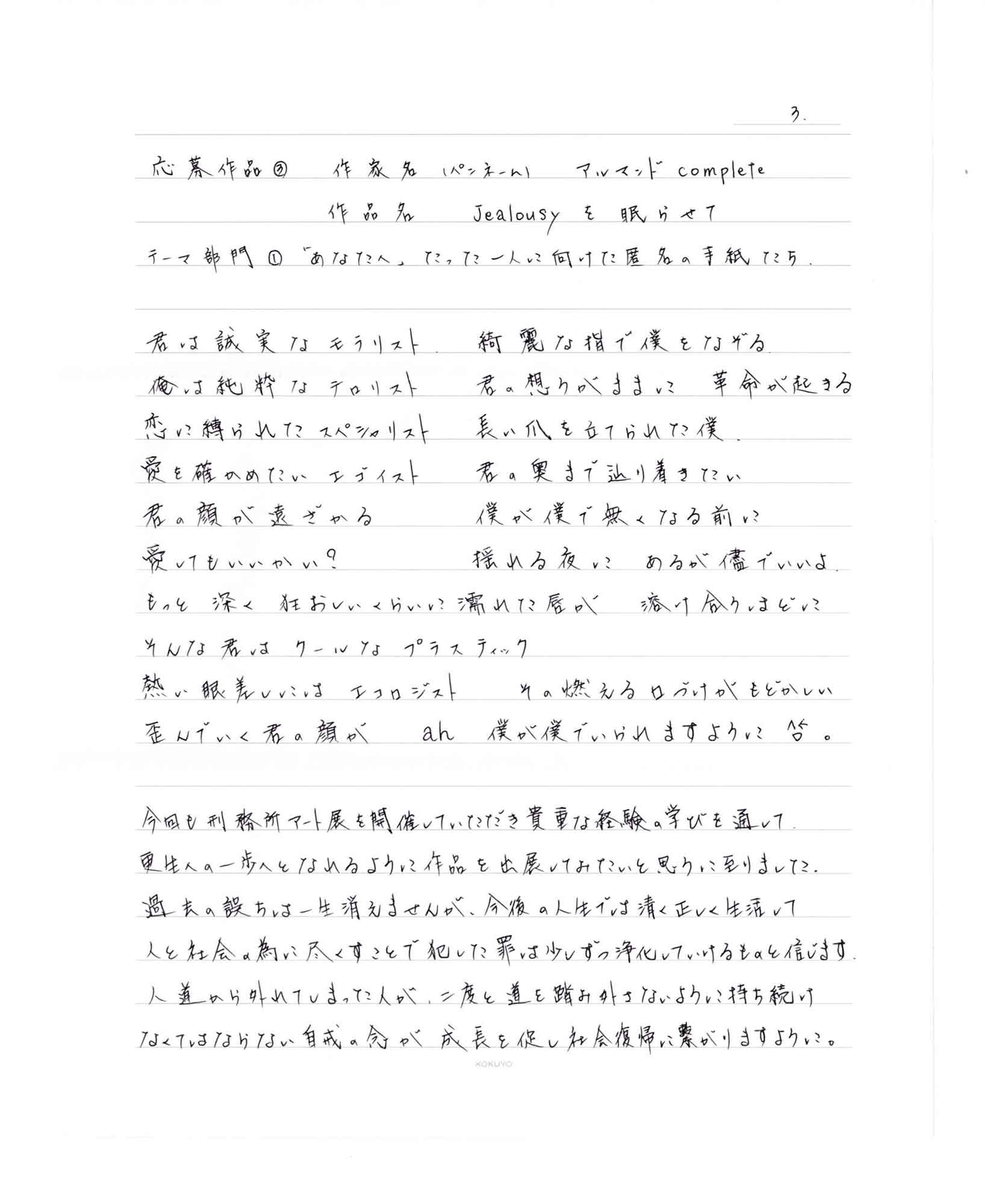 君は誠実な　モラリスト　綺麗な指で僕をなぞる 俺は純粋な　テロリスト　君の想うがままに 革命が起きる 恋に縛られた　スペシャリスト　長い爪を立てられた僕 愛を確かめたい　エゴイスト　君の奥まで辿り着きたい 君の顔が遠ざかる 僕が僕で無くなる前に 愛してもいいかい？　揺れる夜に　あるが儘でいいよ。 もっと　深く　狂おしいくらいに濡れた唇が　　溶け合うほどに そんな君は　クールな　プラスティック 熱い眼差しには　エコロジスト　その燃える口づけがもどかしい 歪んでいく君の顔が　ah　僕が僕でいられますように。 今回も刑務所アート展を開催していただき貴重な経験の学びを通して更生への一歩へとなれるように作品を出展してみたいと思うに至りました。 過去の誤ちは一生消えませんが、今後の人生では清く正しく生活して人と社会の為に尽くすことで犯した罪は少しずつ浄化していけるものと信じます。 人道から外れてしまった人が、二度と道を踏み外さないように持ち続けなくてはならない自戒の念が成長を促し社会復帰に繋がりますように。
