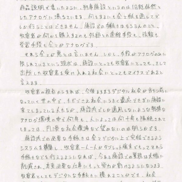 作品説明で書いたように、刑事施設というのは旧態依然としたアナログに満ちています。何をするにも全て紙を通してでしか行うことはできません。施設での手続きはもちろんのこと、収容者が何かを購入するのも外部との連絡手段も、情報も学習手段も全てがアナログです。 　それら全てが悪とは言いません。しかし、手段がアナログのみに限られているという現状は、施設にとっても収容者にとっても、そして出所した収容者を受け入れる社会にとってもマイナスであると言えます。 　収容者の視点からすれば、今後ますますデジタル社会が当たり前になっていく世の中で、ただでさえ社会にうまく適応できずに施設に来てしまっている人たちが、施設内でしか通用しないような特殊なアナログ環境の中で何年も、人によっては何十年も隔絶されてしまっては、円滑な社会復帰など望めないのは明らかです。 　施設内での必要な手続きは全てデジタル上で完結できるようシステムを構築し、収容者一人一人がタブレット端末でもってそれら手続きなどを行えるようになれば、今ある施設での業務は大幅に削減され、本来必要な仕事にもっと労力が割けるようになります。収容者としてもデジタルな手続きに慣れることができ、社会復帰に有用な外部とのコミュニケーション（メールなど）や情報集収、学習機会の増加などの大きなメリットがあるでしょう。