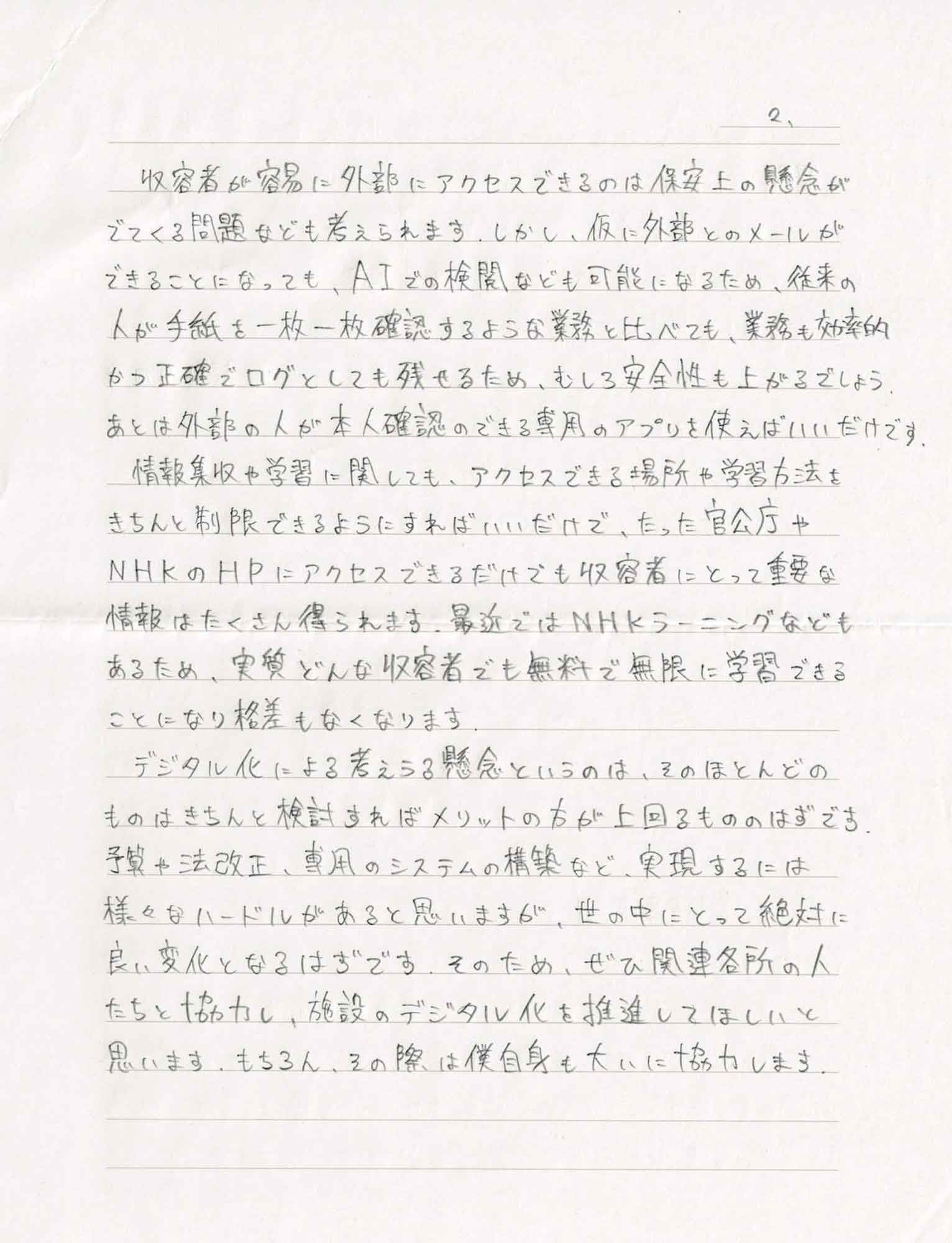 収容者が容易に外部にアクセスできるのは保安上の懸念かでてくる問題なども考えられます。しかし、仮に外部とのメールができることになっても、AIでの検関なども可能になるため、従来の人が手紙を一枚一枚確認するような業務と比べても、業務も効率的かつ正確でログとしても残せるため、むしろ安全性も上がるでしょう。あとは外部の人が本人確認のできる専用のアプリを使えばいいだけです。 　情報集収や学習に関しても、アクセスできる場所や学習方法をきちんと制限できるようにすればいいだけで、たった官公庁やNHKのHPにアクセスできるだけでも収容者にとって重要な情報はたくさん得られます。最近ではNHKラーニングなどもあるため、実質どんな収容者でも無料で無限に学習できることになり格差もなくなります。 　デジタル化による考えうる懸念というのは、そのほとんどのものはきちんと検討すればメリットの方が上回るもののはずです。予算や法改正、専用のシステムの構築など、実現するには様々なハードルがあると思いますが、世の中にとって絶対に良い変化となるはずです。そのため、ぜひ関連各所の人たちと協力し、施設のデジタル化を推進してほしいと思います。もちろん、その際は僕自身も大いに協力します。