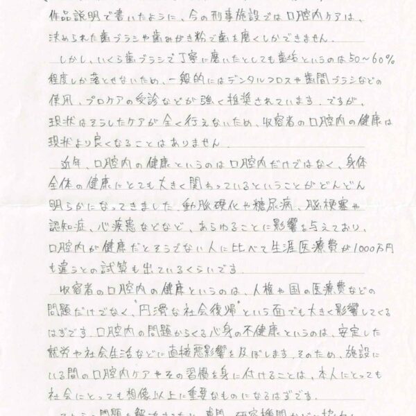 作品説明で書いたように、今の刑事施設では口腔内ケアは、決められた歯ブラシや歯みがき粉で歯を磨くしかできません。 　しかし、いくら歯ブラシで丁寧に磨いたとしても歯垢というのは50～60％程度しか落とせないため、一般的にはデンタルフロスや歯間ブラシなどの使用、プロケアの受診などが強く推奨されています。ですが、現状はそうしたケアが全く行えないため、収容者の口腔内の健康は現状より良くなることはありません。 　近年、口腔内の健康というのは口腔内だけではなく、身体全体の健康にとても大きく関わっているということがどんどん明らかになってきました。動脈硬化や糖尿病、脳梗塞や認知症、心疾患などなど、あらゆることに影響を与えており、口腔内が健康だとそうでない人に比べて生涯医療費が1000万円も違うとの試算も出ているくらいです。 　収容者の口腔内の健康というのは、人権や国の医療費などの問題だけでなく、“円滑な社会復帰”という面でも大きく影響してくるはずです。口腔内の問題からくる心身の不健康というのは、安定した就労や社会生活などに直接悪影響を及ぼします。そのため、施設にいる間の口腔内ケアやその習慣を身に付けることは、本人にとっても社会にとっても想像以上に重要なものになるはずです。 　それらの問題を解決するため、専門の研究機関などと協力し、専門的な立場から、科学的かつ合理的な根拠をもって関係省庁や各施設に対して直接働きかけて、改善を図ってほしいです。
