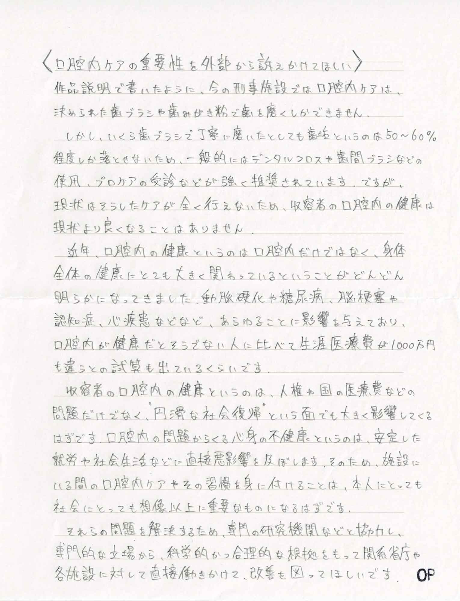 作品説明で書いたように、今の刑事施設では口腔内ケアは、決められた歯ブラシや歯みがき粉で歯を磨くしかできません。 　しかし、いくら歯ブラシで丁寧に磨いたとしても歯垢というのは50～60％程度しか落とせないため、一般的にはデンタルフロスや歯間ブラシなどの使用、プロケアの受診などが強く推奨されています。ですが、現状はそうしたケアが全く行えないため、収容者の口腔内の健康は現状より良くなることはありません。 　近年、口腔内の健康というのは口腔内だけではなく、身体全体の健康にとても大きく関わっているということがどんどん明らかになってきました。動脈硬化や糖尿病、脳梗塞や認知症、心疾患などなど、あらゆることに影響を与えており、口腔内が健康だとそうでない人に比べて生涯医療費が1000万円も違うとの試算も出ているくらいです。 　収容者の口腔内の健康というのは、人権や国の医療費などの問題だけでなく、“円滑な社会復帰”という面でも大きく影響してくるはずです。口腔内の問題からくる心身の不健康というのは、安定した就労や社会生活などに直接悪影響を及ぼします。そのため、施設にいる間の口腔内ケアやその習慣を身に付けることは、本人にとっても社会にとっても想像以上に重要なものになるはずです。 　それらの問題を解決するため、専門の研究機関などと協力し、専門的な立場から、科学的かつ合理的な根拠をもって関係省庁や各施設に対して直接働きかけて、改善を図ってほしいです。