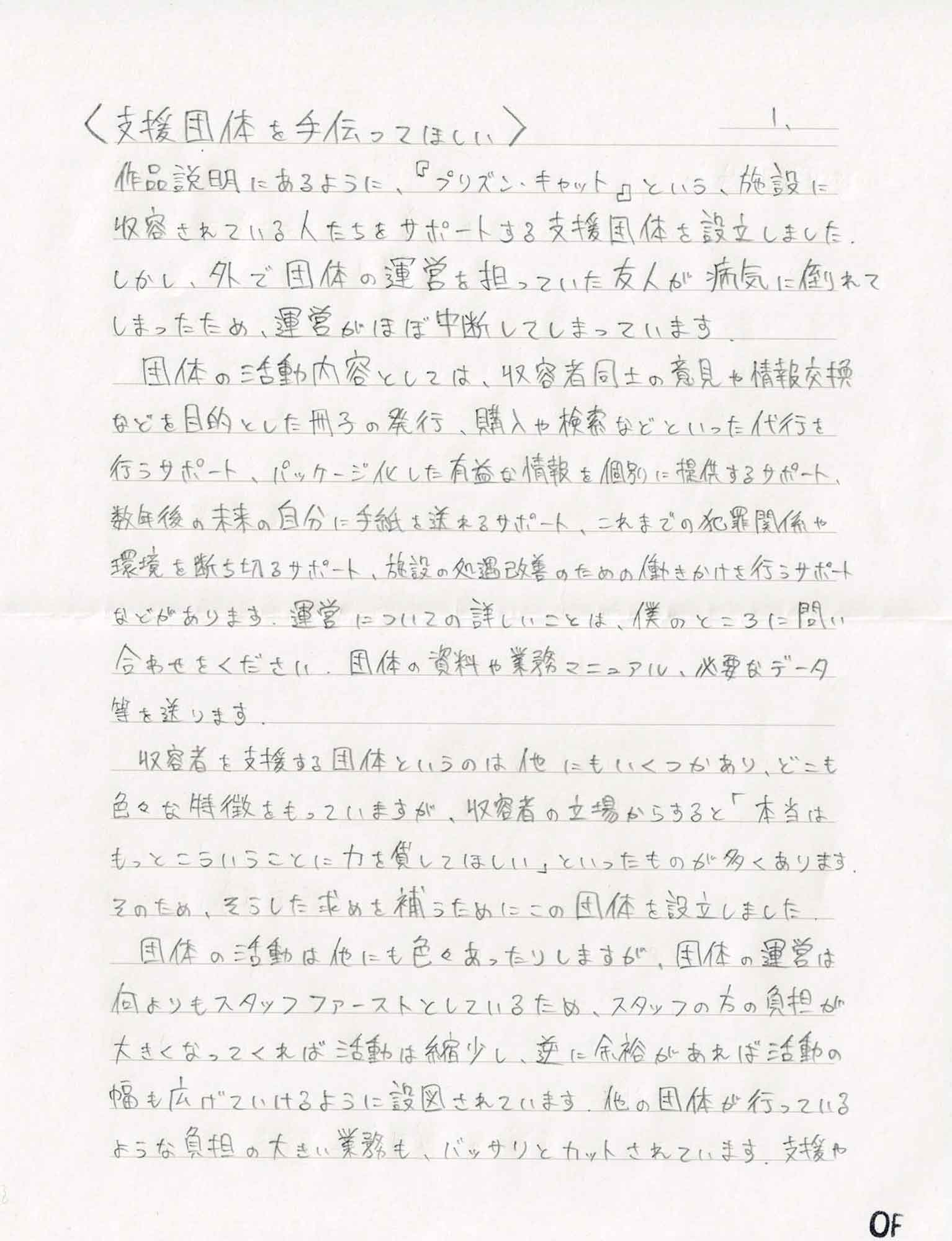 作品説明にあるように、『プリズン・キャット』という、施設に収容されている人たちをサポートする支援団体を設立しました。しかし、外で団体の運営を担っていた友人が病気に倒れてしまったため、運営がほぼ中断してしまっています 　団体の活動内容としては、収容者同士の意見や情報交換などを目的とした冊子の発行、購入や検索などといった代行を行うサポート、パッケージ化した有益な情報を個別に提供するサポート、数年後の未来の自分に手紙を送れるサポート、これまでの犯罪関係や環境を断ち切るサポート、施設の処遇改善のための働きかけを行うサポートなどがあります。運営についての詳しいことは、僕のところに問い合わせをください。団体の資料や業務マニュアル、必要なデータ等を送ります。 　収容者を支援する団体というのは他にもいくつかあり、どこも色々な特徴をもっていますが、収容者の立場からすると「本当はもっとこういうことに力を貸してほしい」といったものが多くあります。そのため、そうした求めを補うためにこの団体を設立しました。 　団体の活動は他にも色々あったりしますが、団体の運営は何よりもスタッフファーストとしているため、スタッフの方の負担が大きくなってくれば活動は縮少し、逆に余裕があれば活動の幅も広げていけるように設図されています。他の団体が行っているような負担の大きい業務も、バッサリとカットされています。支援や
