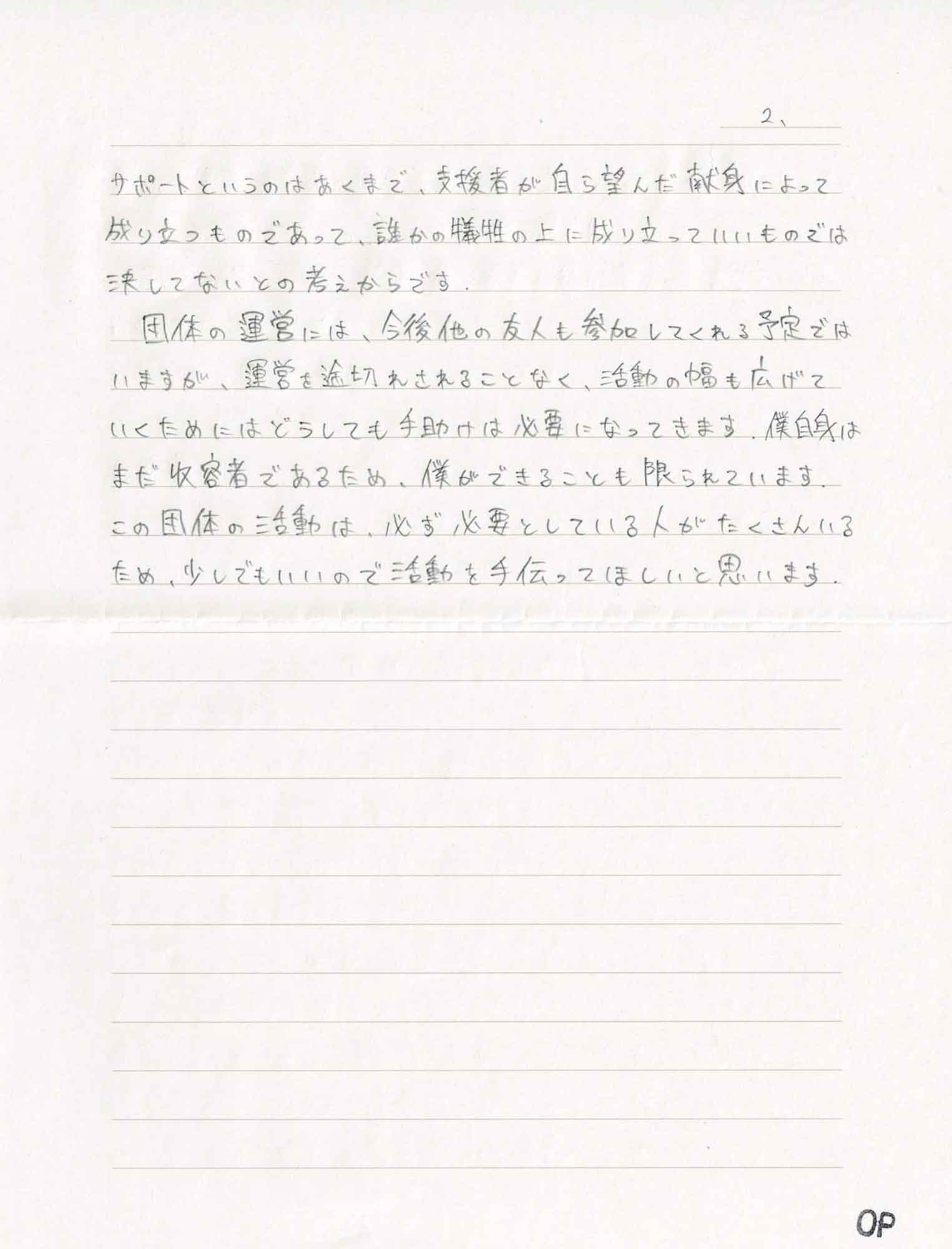 サポートというのはあくまで、支援者が自ら望んだ献身によって成り立つものであって、誰かの犠牲の上に成り立っていいものでは決してないとの考えからです。 　団体の運営には、今後他の友人も参加してくれる予定ではいますが、運営を途切れさせることなく、活動の幅も広げていくためにはどうしても手助けは必要になってきます。僕自身はまだ収容者であるため、僕ができることも限られています。この団体の活動は、必ず必要としている人がたくさんいるため、少しでもいいので活動を手伝ってほしいと思います。