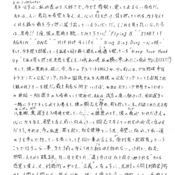 AK-69（エーケーシックスティーナイン）は、私が昔から大好きで、今でも尊敬し、愛して止まない存在だ。 AKは、人に勇気や希望を与え、又、心に灯（ひ）を点け、背を押してくれる、力を与えてくれる様な曲を多く世に送り出しているラッパーだ。（これを見て気になった方は、是非!! 1度、彼の楽曲を聴いてみて下さい！＂Flying B＂＂START IT AGAIN＂＂ONE HIP HOP 4 Life＂＂Ding Ding Dong　～心の鐘～＂そして、少年院を経験している私達と同じ様な過去の境遇（こと）を歌っている＂Keep Your Head Up＂も私は背を押され、共感を覚える。10代の頃、私の隣に常にあったこの曲が、特にオススメだ！ そして、彼の楽曲は、故に、今、多くのアスリート（個人）や、少し前には、プロ野球中日ドラゴンズの公式ソング、日本の国技である大相撲の公式ソングとしても起用され （聴かれ）ている程だ。最も有名な所でいけば、WBO ボクシング世界チャンピオンの井岡一翔選手の入場曲として使われ、AKは、試合の度に駆けつけ、井岡選手と一緒にライブをしながら入場をし、彼の闘志を昴（たか）め、背を押している。引退された元王者八重樫東（やえがしあきら）選手も入場で使っていた。この経歴（こと）からも、彼の曲（ラップ）がどれだけ人の心に力を与え、希望を与え、前に向かっていく闘志を与えてくれるかが良く分かるだろう。それは、今の私達、罪を犯し、社会復帰という光、希望に向かって長い道のりを歩んで行っている者 にとっても同じ事が言える。受刑者・犯罪者」ということで仕方のない事、当たり前の与えられた枷（こと）かも知れない。けれど、社会、世間、人々から疎まれ、白い目で見られ、＂道を歩けば石を投げつけられる＂そんな感覚を覚え、又、刑務所（ここ）の中でも、＂正義＂の名の下に、光側の人間（刑務官）等から、人間を人間でない様な心無い扱いを受けたり…世間・人は一度過ちを犯した者にはしい厳しい。（それは、犯した過ちが大きければ大きい程、強くなるもので…）