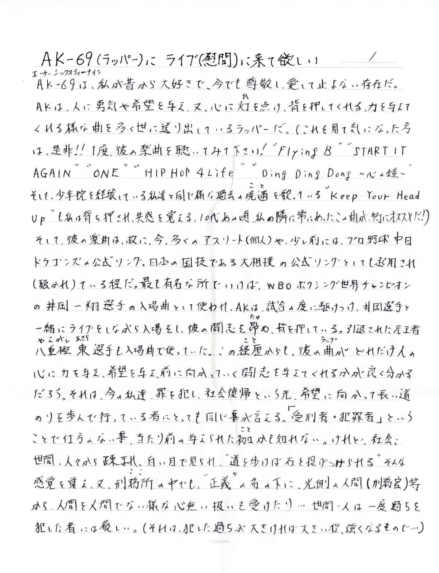 AK-69（エーケーシックスティーナイン）は、私が昔から大好きで、今でも尊敬し、愛して止まない存在だ。 AKは、人に勇気や希望を与え、又、心に灯（ひ）を点け、背を押してくれる、力を与えてくれる様な曲を多く世に送り出しているラッパーだ。（これを見て気になった方は、是非!! 1度、彼の楽曲を聴いてみて下さい！＂Flying B＂＂START IT AGAIN＂＂ONE HIP HOP 4 Life＂＂Ding Ding Dong　～心の鐘～＂そして、少年院を経験している私達と同じ様な過去の境遇（こと）を歌っている＂Keep Your Head Up＂も私は背を押され、共感を覚える。10代の頃、私の隣に常にあったこの曲が、特にオススメだ！ そして、彼の楽曲は、故に、今、多くのアスリート（個人）や、少し前には、プロ野球中日ドラゴンズの公式ソング、日本の国技である大相撲の公式ソングとしても起用され （聴かれ）ている程だ。最も有名な所でいけば、WBO ボクシング世界チャンピオンの井岡一翔選手の入場曲として使われ、AKは、試合の度に駆けつけ、井岡選手と一緒にライブをしながら入場をし、彼の闘志を昴（たか）め、背を押している。引退された元王者八重樫東（やえがしあきら）選手も入場で使っていた。この経歴（こと）からも、彼の曲（ラップ）がどれだけ人の心に力を与え、希望を与え、前に向かっていく闘志を与えてくれるかが良く分かるだろう。それは、今の私達、罪を犯し、社会復帰という光、希望に向かって長い道のりを歩んで行っている者 にとっても同じ事が言える。受刑者・犯罪者」ということで仕方のない事、当たり前の与えられた枷（こと）かも知れない。けれど、社会、世間、人々から疎まれ、白い目で見られ、＂道を歩けば石を投げつけられる＂そんな感覚を覚え、又、刑務所（ここ）の中でも、＂正義＂の名の下に、光側の人間（刑務官）等から、人間を人間でない様な心無い扱いを受けたり…世間・人は一度過ちを犯した者にはしい厳しい。（それは、犯した過ちが大きければ大きい程、強くなるもので…）