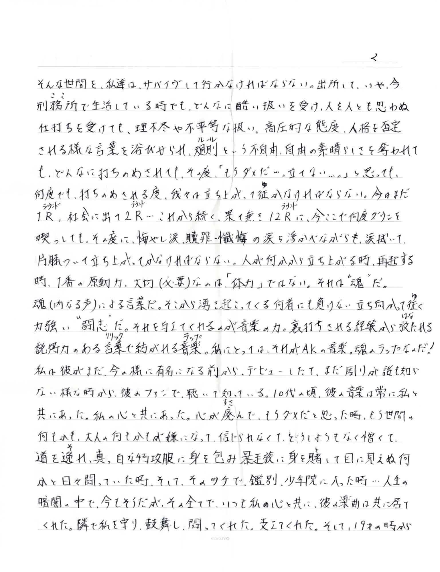 そんな世間を、私達は、サバイヴして行かなければならない。出所して、いや、今刑務所（ここ）で生活している時でも、どんなに酷い扱いを受け、人を人とも思わぬ仕打ちを受けても、理不尽や不平等な扱い、高圧的な態度、人格を否定される様な言葉を浴びせられ、規則（ルール）という不自由、自由の素晴らしさを奪われても、どんなに打ちのめされても、その度「もうダメだ…。立てない…。」と思っても、何度でも、打ちのめされる度、我々は立ち上がって征（ゆ）かなければならない。今はまだ1R（ラウンド）、社会に出て2R（ラウンド）…これから続く、果て無き12R（ラウンド）に、今ここで何度ダウンを喫っしても、その度に、悔やし涙、贖罪・懺悔の涙を浮かべながらも、涙拭いて、 片膝ついて立ち上がってかなければならない。人が何かから立ち上がる時、再起する時、1番の原動力、大切（必要）なのは「体力」ではない。それば＂魂＂だ。魂（内なる声）による言葉だ。そこから湧き起こってくる何者にも負けない立ち向かって征（ゆ）く力強い＂闘志＂だ。それを与えてくれるのが音楽の力。裏打ちされる経験から放（はな）たれる説得力のある言葉（リリック）で紡がれる音楽（ラップ）。私にとっては、それがAKの音楽。魂のラップなのだ！ 私は彼がまだ、今の様に有名になる前から、デビューしたて、まだ周りが誰も知らない様な時から、彼のファンで、聴いて知っている。10代の頃、彼の音楽は常に私と共にあった。私の心と共にあった。心が廃（すさ）んで、もうダメだと思った時、もう世間の何もかも、大人の何もかもが嫌になって、信じられなくて、どうしようもなく憎くて、道を逸（そ）れ、真っ白な特攻服に身を包み暴走族に身を賭（と）して目に見えぬ何かと闘っていた時、そして、ツケで、鑑別、少年院に入った時…人生の暗闇の中で、今もそうだが、その全てで、いつも私の心と共に、彼の楽曲は共に居てくれた。隣で私を守り、鼓舞し、闘ってくれた。支えてくれた。そして、19才の時から