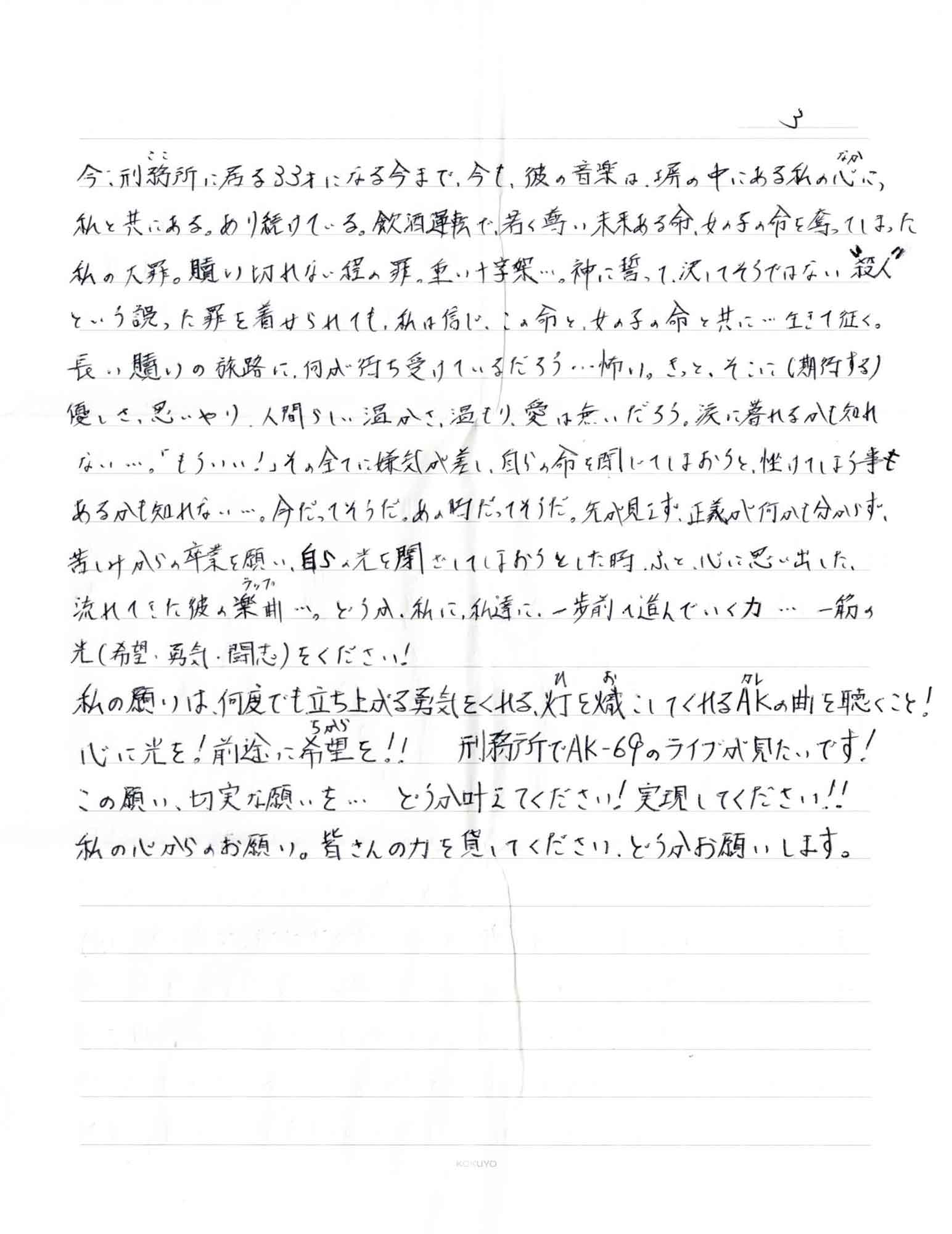 今、刑務所（ここ）に居る33才になる今まで、今も、彼の音楽は、塀の中にある私の心（なか）に、私と共にある。あり続けている。飲酒運転で、若く尊い未来ある命、女の子の命を奪ってしまった私の大罪。贖い切れない程の罪。重い十字架…。神に誓って、決してそうではな＂殺人＂という誤った罪を着せられても、私は信じ、この命と、女の子の命と共に…生きて征く。 長い贖いの旅路に、何が待ち受けているだろう…怖い。きっと、そこに（期待する）優しさ、思いやり、人間らしい温かさ、温もり、愛は無いだろう。涙に暮れるかも知れない…。「もういい！」その全てに嫌気が差し、自らの命を閉じてしまおうと、挫けてしま事も あるかも知れない…。今だってそうだ。あの時だってそうだ。先が見えず。正義が何かも分からず、苦しみからの卒業を願い、自らの光を閉ざしてしまおうとした時、ふと、心に思い出した、流れてきた彼の楽曲（ラップ）…。どうか、私に、私達に、一歩前へ進んでいく力…一筋の光（希望・勇気・闘志）をください！ 私の願いは、何度でも立ち上がる勇気をくれる、灯（ひ）を熾（お）こしてくれるAK（カレ）の曲を聴くこと！ 心に光を！前途に希望（ちから）を!!　刑務所でAK-69のライブが見たいです！ この願い、切実な願いを… どうか叶えてください！実現してください！！ 私の心からのお願い。皆さんの力を貸してください、どうかお願いします。