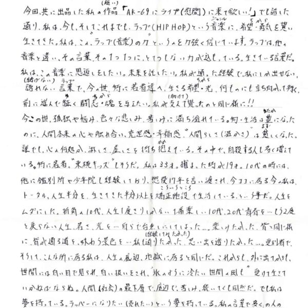 今回、共に出品した私の作品（願い）「AK-69にライブ（慰問）に来て欲しい！」でも話した通り、私は、今も、そしてこれまでも、ラップ（HIP HOP）という音楽（ジャンル）に、希望・勇気（ちから）を貰い生きてきた。私は、この＂ラップ（音楽）の力＂というのを力強く信じています。ラップは、他の 音楽と違い、その言葉、その1つ1つに、とてつもない力が込もっている。生きている言葉だ。私は、この音楽に恩返しをしたい。未来を託したい。私が通った経験で、私にしか出せない、ラップ 語れない （紡げない）言葉（ラップ）で、今の世、特に若者達へ、生きる希望・光（ちから）、何ものにも立ち向かって行く、前に進んで征（ゆ）く闘志・魂（ちから）を与えたい。私が支えて（助けて）貰ったのと同じ様に！！ 今この世、孤独や悩み、色々な悲しみ、苦しみに満ち溢れている。物・生活は豊（ゆたか）になったのに、人間本来の心や触れ合い、充足感・幸福感、＂人間らしさ（温かさ）＂は貧（まず）しくなった。誰でも、心の何処か、淋しさ、虚しさを持ち抱（かか）えている。その中で、自殺する人も多く増えて いる。特に若者。＂東横キッズ＂もそうだ。私は33才。捕まった時が19才。10代の時には、他に鑑別所や少年院も経験しており、懲役17年を言い渡され、今ココにに居る今の私は、トータル、人生半分を、生きてきた半分以上を矯正施設（こういううところ）で生活しているという事だ。人生をムダにした。折角の10代、人生1度きりしかない1番楽し い10代、20代青春を…もう2度と戻らない人生、若さ、光を…自らで台無しにしてしまった…。楽しみたかった、皆と同じ様に、皆が通る道を、味わう景色を…私も通りたかった（経験してみたかった）、思い出を造りたかった…。受刑者で、そうして、こんな所に居る私は、人生の底辺、地獄に居ると同じだ。これからも、外に出てからも、世間には白い目で見られ、白い扱いをされ、＂氷のように冷たい世間の風も＂受けて生きていかねばならぬ。人間（社会）の最下層で、底辺で、苦しみ、続いてくも同然だ。でも私は夢を持っている。ラッパーになりたい（売れたい）という夢を持っている。私の言葉で多くの人の生きる力になりたい。与えたい。救いたい。と、光（夢）を持っている。人生の最下層・底辺 （ドン底）