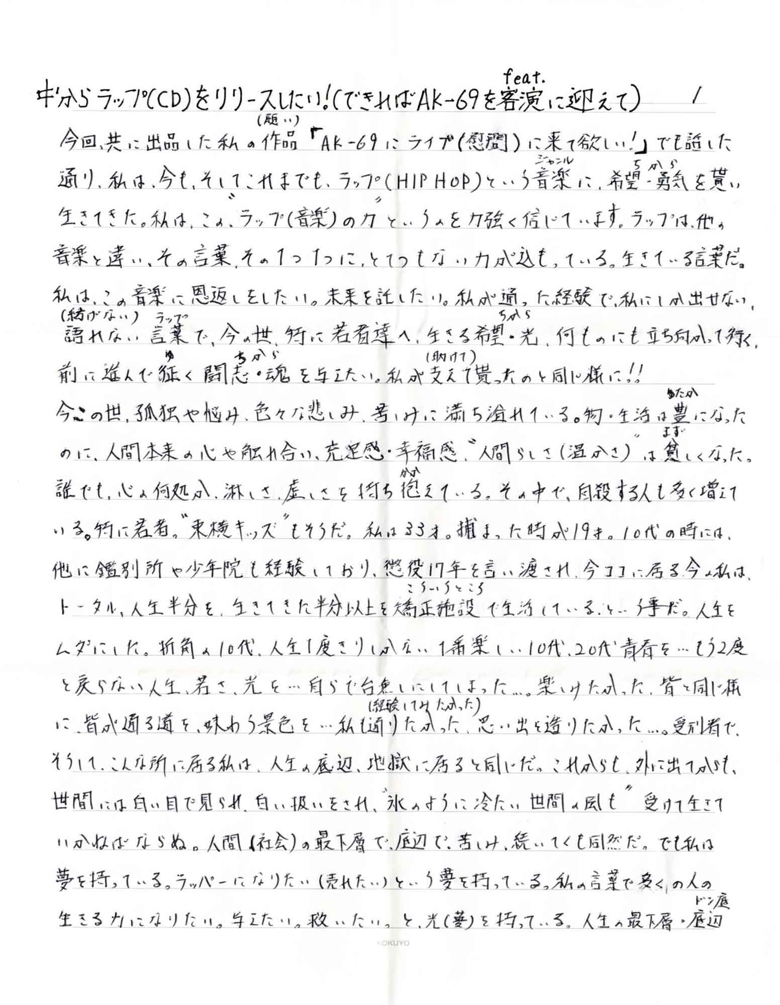 今回、共に出品した私の作品（願い）「AK-69にライブ（慰問）に来て欲しい！」でも話した通り、私は、今も、そしてこれまでも、ラップ（HIP HOP）という音楽（ジャンル）に、希望・勇気（ちから）を貰い生きてきた。私は、この＂ラップ（音楽）の力＂というのを力強く信じています。ラップは、他の 音楽と違い、その言葉、その1つ1つに、とてつもない力が込もっている。生きている言葉だ。私は、この音楽に恩返しをしたい。未来を託したい。私が通った経験で、私にしか出せない、ラップ 語れない （紡げない）言葉（ラップ）で、今の世、特に若者達へ、生きる希望・光（ちから）、何ものにも立ち向かって行く、前に進んで征（ゆ）く闘志・魂（ちから）を与えたい。私が支えて（助けて）貰ったのと同じ様に！！ 今この世、孤独や悩み、色々な悲しみ、苦しみに満ち溢れている。物・生活は豊（ゆたか）になったのに、人間本来の心や触れ合い、充足感・幸福感、＂人間らしさ（温かさ）＂は貧（まず）しくなった。誰でも、心の何処か、淋しさ、虚しさを持ち抱（かか）えている。その中で、自殺する人も多く増えて いる。特に若者。＂東横キッズ＂もそうだ。私は33才。捕まった時が19才。10代の時には、他に鑑別所や少年院も経験しており、懲役17年を言い渡され、今ココにに居る今の私は、トータル、人生半分を、生きてきた半分以上を矯正施設（こういううところ）で生活しているという事だ。人生をムダにした。折角の10代、人生1度きりしかない1番楽し い10代、20代青春を…もう2度と戻らない人生、若さ、光を…自らで台無しにしてしまった…。楽しみたかった、皆と同じ様に、皆が通る道を、味わう景色を…私も通りたかった（経験してみたかった）、思い出を造りたかった…。受刑者で、そうして、こんな所に居る私は、人生の底辺、地獄に居ると同じだ。これからも、外に出てからも、世間には白い目で見られ、白い扱いをされ、＂氷のように冷たい世間の風も＂受けて生きていかねばならぬ。人間（社会）の最下層で、底辺で、苦しみ、続いてくも同然だ。でも私は夢を持っている。ラッパーになりたい（売れたい）という夢を持っている。私の言葉で多くの人の生きる力になりたい。与えたい。救いたい。と、光（夢）を持っている。人生の最下層・底辺 （ドン底）