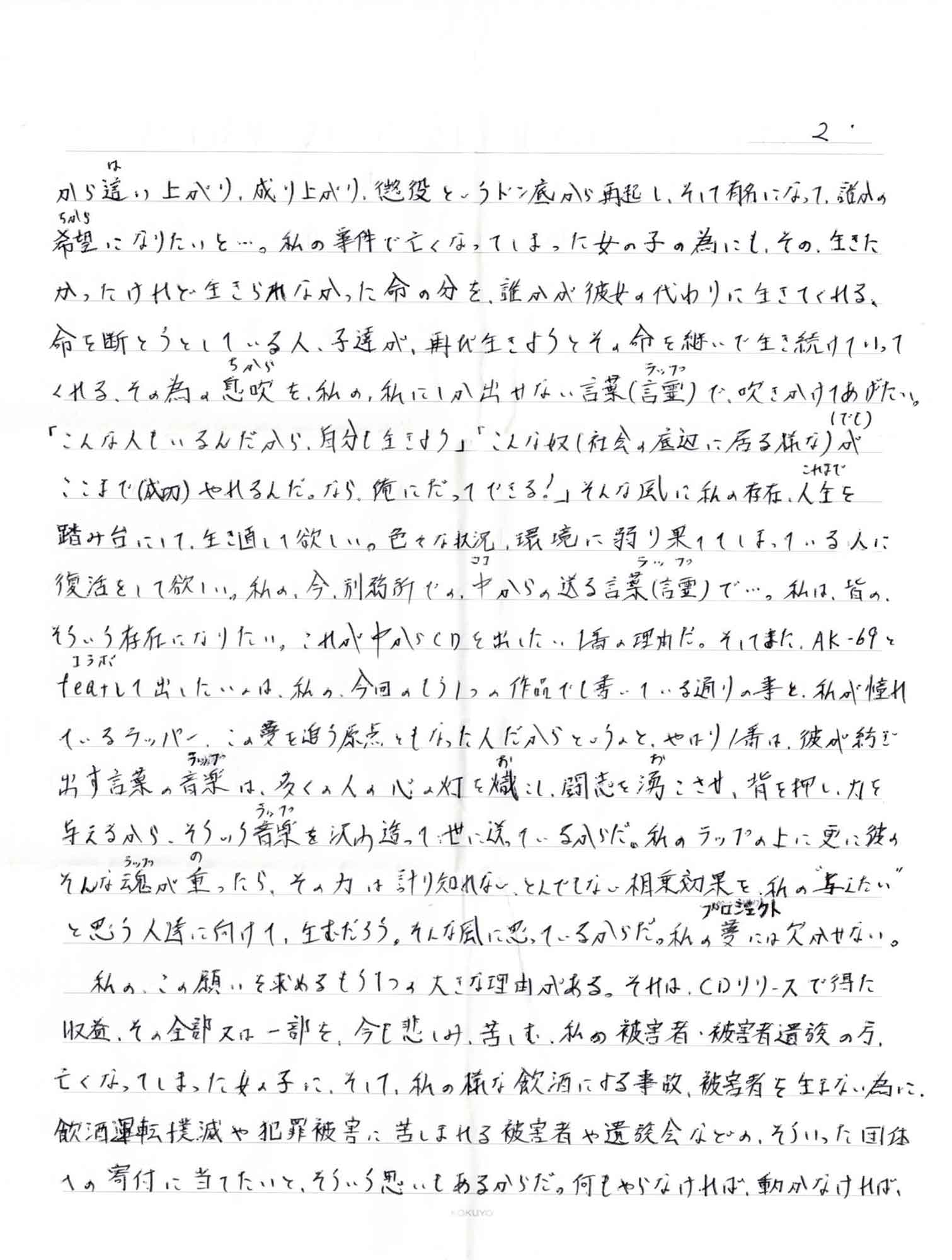 から這（は）い上がり、成り上がり、懲役というドン底から再起し、そして有名になって、誰の希望（ちから）になりたいと…。私の事件で亡くなってしまった女の子の為にも、その、生きたかったけれど生きられなかった命の分を、誰かが彼女の代わりに生きてくれる、命を断とうしている人、子達が、再び生きようとその命を継いで生き続けていってくれる、その為の息吹（ちから）を、私の、私にしか出せない言葉（言霊（ラップ））で、吹きかけてあげたい。「こんな人もいるんだから、自分も生きよう」「こんな奴（社会の底辺に居る様な）が （でも）ここまで（成功）やれるんだ。なら、俺にだってできる！」そんな風に私の存在、人生（これまで）を踏み台にして、生き直して欲しい。色々な状況、環境に弱り果ててしまっている人に復活をして欲しい。私の、今、刑務所で。中（ココ）からの送る言葉（言霊ラップ）で…。私は、皆のそういう存在になりたい。これが中からCDを出したい1番の理由だ。そしてまた、AK-69とfeat（コラボ）して出したいのは、私の、今回 もう1つの作品でも書いている通りの事と、私が憧れているラッパー、この夢を追う原点ともなった人だからというのと、やはり1番は、彼が紡ぎ出す言葉の音楽（ラップ）は、多くの人の心の灯を幟（お）こし、闘志を湧（お）こさせ、背を押し、力を与えるから、そういう音楽（ラップ）沢山造って世に送っているからだ。私のラップの上に更に彼のそんな魂（ラップ）が重（の）ったら、その力は計り知れない、とんでもない相乗効果を、私の＂与えたい＂と思う人達に向けて、生むだろう。そんな風に思っているからだ。私の夢（プロジェクト）には欠かせない。 　私の、この願いを求めるもう1つの大きな理由がある。それは、CDリリースで得た収益、その全部又は一部を、今も悲しみ、苦しむ、私の被害者・被害者遺族の方、亡くなってしまった女の子に、そして、私の様な飲酒による事故、被害者を生まない為に、飲酒運転撲滅や犯罪被害に苦しまれる被害者や遺族会などの、そういった団体への寄付に当てたいと、そういう思いもあるからだ。何もやらなければ、動かなければ、