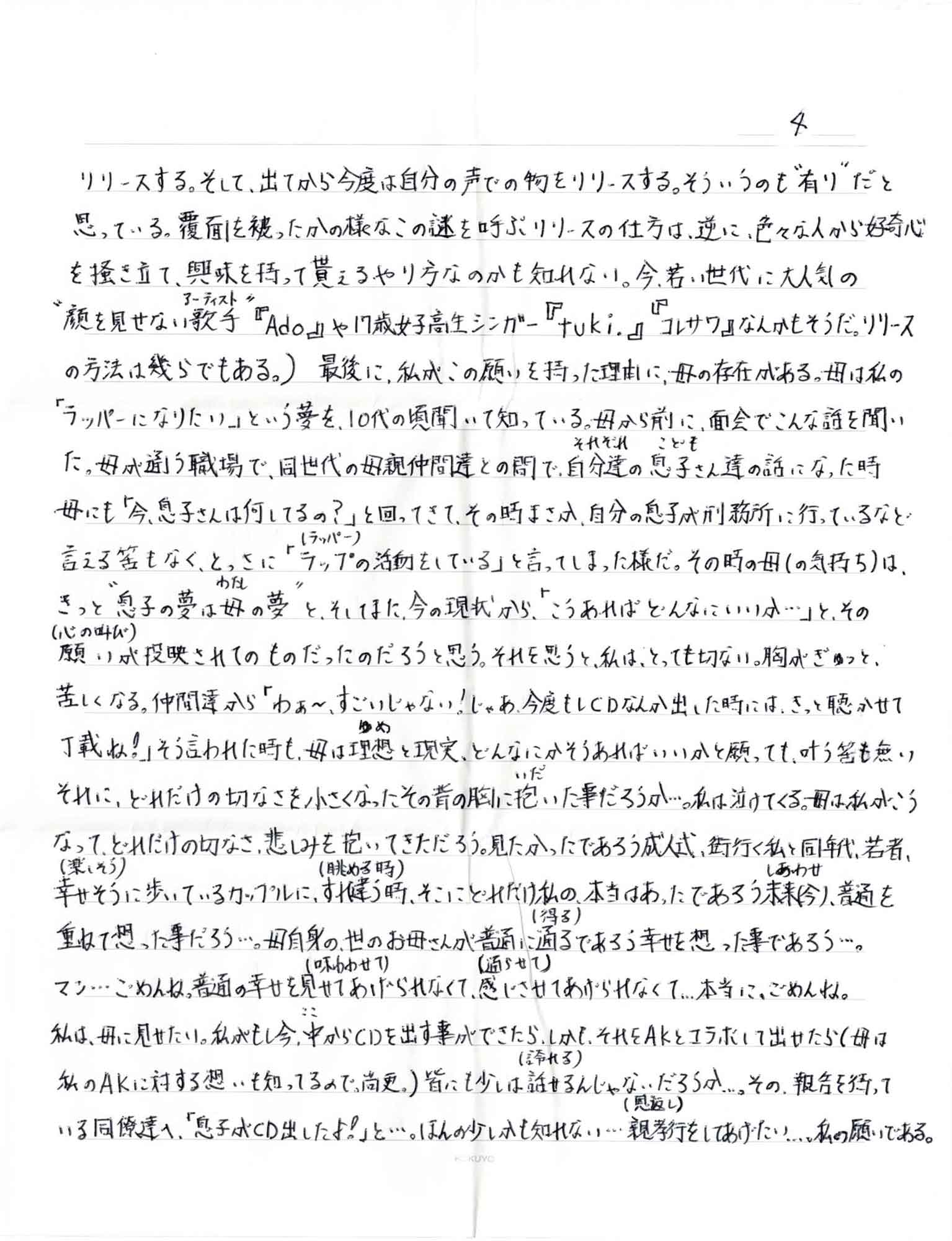 リリースする。そして、出てから今度は自分の声での物をリリースする。そういうのも＂有り＂だと思っている。覆面を被ったかの様なこの謎を呼ぶリリースの仕方は、逆に、色々な人から好奇心 を掻き立て、興味を持って貰えるやり方なのかも知れない。今、若い世代に大人気の＂顔を見せない歌手（アーティスト）＂『Ado』や17歳女子高生シンガー 『tuki.』『コレサワ』なんかもそうだ。（リリースの方法は幾らでもある。）　最後に、私がこの願いを持った理由に、母の存在がある。母は私の「ラッパーになりたい」という夢を、10代の頃聞いて知っている。母から前に、面会でこんな話を聞いた。母が通う職場で、同世代の母親仲間達との間で、自分達（それぞれ）の息子（こども）さん達の話になった時母にも「今、息子さんは何してるの？」と回ってきて、その時まさか、自分の息子が刑務所に行っているなど言える筈もなく、とっさに「ラップ（ラッパー）の活動をしている」と言ってしまった様だ。その時の母（の気持ち）は、きっと＂息子の夢は母（わたし）の夢＂と、そしてまた、今の現状から、「こうあればどんなにいいか…」と、その願い（心の叫び）が投映されてのものだったのだろうと思う。それを思うと、私は、とっても切ない。胸がぎゅっと、苦しくなる。仲間達から「わぁ～、すごいじゃない！じゃあ、今度もしCDなんか出した時には、きっと聴かせて丁載ね！」そう言われた時も、母は理想（ゆめ）と現実、どんなにかそうあればいいかと願っても、叶う筈も無いそれに、どれだけの切なさを小さくなったその背の胸に抱（いだ）いた事だろうか…。私は泣けてくる。母は、私がこうなって、どれだけの切なさ、悲しみを抱いてきただろう。見たかったであろう成人式、街行く私と同年代、若者、幸せそう（楽しそう）に歩いているカップルに、すれ違う時（眺める時）、そこにどれだけ私の、本当はあったであろう未来（しあわせ）（今）、普通を重ねて想った事だろう…。母自身の、世のお母さんが普通に通る（得る）であろう幸せを想った事であろう…。マジ…ごめんね、普通の幸せを見せて（味あわせて）あげられなくて、感じさせて（通らせて）あげられなくて…本当に、ごめんね。 私は、母に見せたい。私がもし今、中（ここ）からCDを出す事ができたら、しかも、それをAKとコラボして出せたら（母は私のAKに対する想いも知ってるので。尚更。）皆にも少しは話せる（誇れる）んじゃないだろうか…。その報告を待っている同僚達へ、「息子がCD出したよ！」と…。ほんの少しかも知れない…親孝行（恩返し）をしてあげたい…。私の願いである。 