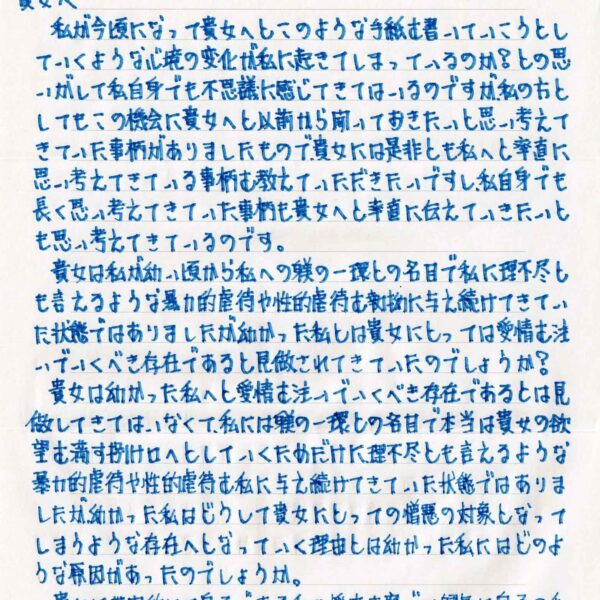 私が今頃になって貴女へとこのような手紙を書いていこうとしていくような心境の変化が私に起きてしまっているのか？との思いがして私自身でも不思議に感じてきてはいるのですが、私の方としてもこの機会に貴女へと以前から聞いておきたいと思い考えてきていた事柄がありましたもので、貴女には是非とも私へと率直に思い考えてきている事柄を教えていただきたいですし、私自身でも長く思い考えてきていた事柄も貴女へと率直に伝えていきたいとも思い考えてきているのです。 　貴女は私が幼い頃から私への躾の一環との名目で私に理不尽とも言えるような暴力的虐待や性的虐待を執拗に与え続けてきていた状態ではありましたが幼かった私とは貴女にとっては愛情を注いでいくべき存在であると見做されてきていたのでしょうか？ 　貴女は幼かった私へと愛情を注いでいくべき存在であるとは見做してきてはいなくて、私には躾の一環との名目で本当は貴女の欲望を満たす捌け口へとしていくためだけに理不尽とも言えるような暴力的虐待や性的虐待を私に与え続けてきていた状態ではありましたが、幼かった私はどうして貴方にとっての憎悪の対象となってしまうような存在へとなっていく理由とは幼かった私にはどのような原因があったのでしょうか。 　貴女は世間的には息子である私の将来を案じて健気に息子の私とは2人3脚となって、貴女が熱心に私を文武両道のスポーツ競技