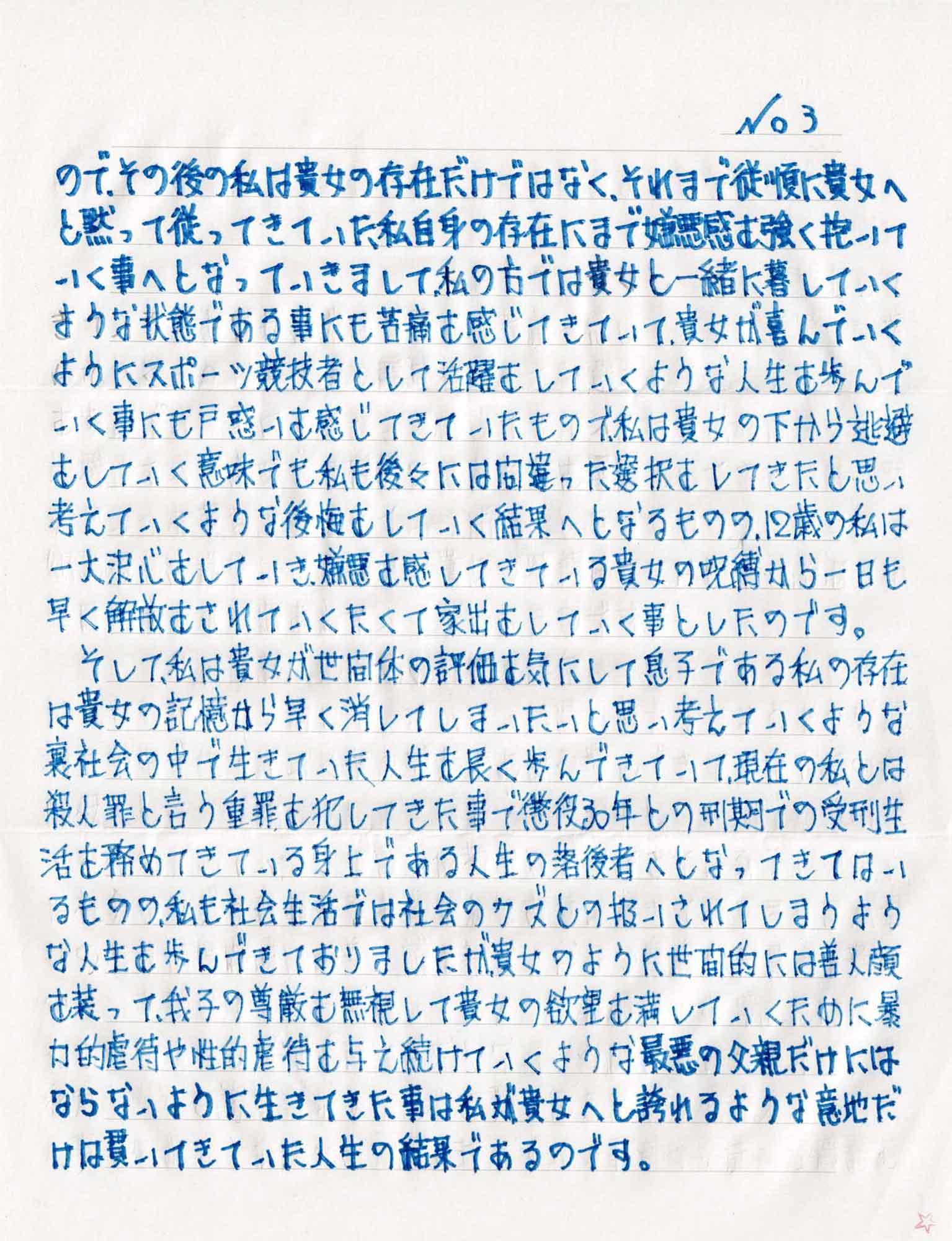 ので、その後の私は貴女の存在だけではなく、それまで従順に貴女へと黙って従ってきていた私自身の存在にまで嫌悪感を強く抱いていく事へとなっていきまして、私の方では貴女と一緒に暮していくような状態である事にも苦痛を感じてきていて、貴女が喜んでいくようにスポーツ競技者として活躍していくような人生を歩んでいく事にも戸惑いを感じてきていたもので、私は貴女の下から逃避をしていく意味でも私も後々には間違った選択をしてきたと思い考えていくような後悔をしていく結果へとなるものの、12歳の私は一大決心をしていき、嫌悪を感じてきている貴女の呪縛から一日も早く解放をされていきたくて家出をしていく事としたのです。 　そして、私は貴女が世間体の評価を気にして息子である私の存在は貴女の記憶から早く消してしまいたいと思い考えていくような裏社会の中で生きていた人生を長く歩んできていて、現在の私とは殺人罪と言う重罪を犯してきた事で懲役30年との刑期での受刑生活を務めてきている身上である人生の落後者へとなってきてはいるものの、私も社会生活では社会のクズとの扱いされてしまうような人生を歩んできておりましたが、貴女のように世間的には善人顔を装って、我子の尊厳を無視して貴女の欲望を満していくために暴力的虐待や性的虐待を与え続けていくような最悪の父親だけにはならないように生きてきた事は私が貴女へと誇れるような意地だけは貫いてきていた人生の結果であるのです。