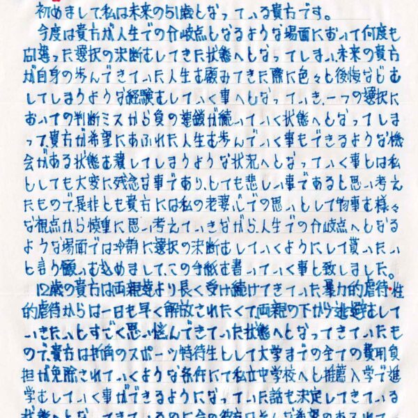 初めまして、私は未来の51歳となっている貴方です。 　今度は貴方が人生での分岐点となるような場面において何度も間違った選択の決断をしてきた状態へとなってしまい、未来の貴方が自身の歩んできていた人生を顧みてきた際に色々と後悔などをしてしまうような経験をしていく事へとなっていき、一つの選択においての判断ミスから負の連鎖が続いていく状態へとなってしま って、貴方が希望にあふれた人生を歩んでいく事もできるような機会がある状態を潰してしまうような状況へとなっていく事とは私としても大変に残念な事であり、とても悲しい事であると思い考えたもので、是非とも貴方には私の老婆心での思いとして物事を様々な視点から慎重に思い考えていきながら、人生での分岐点へとなるような場面では冷静に選択の決断をしていくようにして貰いたいと言う願いを込めまして、この手紙を書いていく事と致しました。 　12歳の貴方は両親達より長く受け続けてきていた暴力的虐待・性的虐待からは一日も早く解放されたくて、両親の下から逃避をしていきたいとすごく思い悩んできていた状態へとなってきていたも ので、貴方は折角のスポーツ特待生として大学までの全ての費用負担が免除されていくような条件にて私立中学校へと推薦入学で進学をしていく事ができるようになっていた話も決定してきている状態へとなってきているのに、今の彼方はそんな希望のあふれている幸福な人生を歩んでいく事ができるような将来が約束されてき