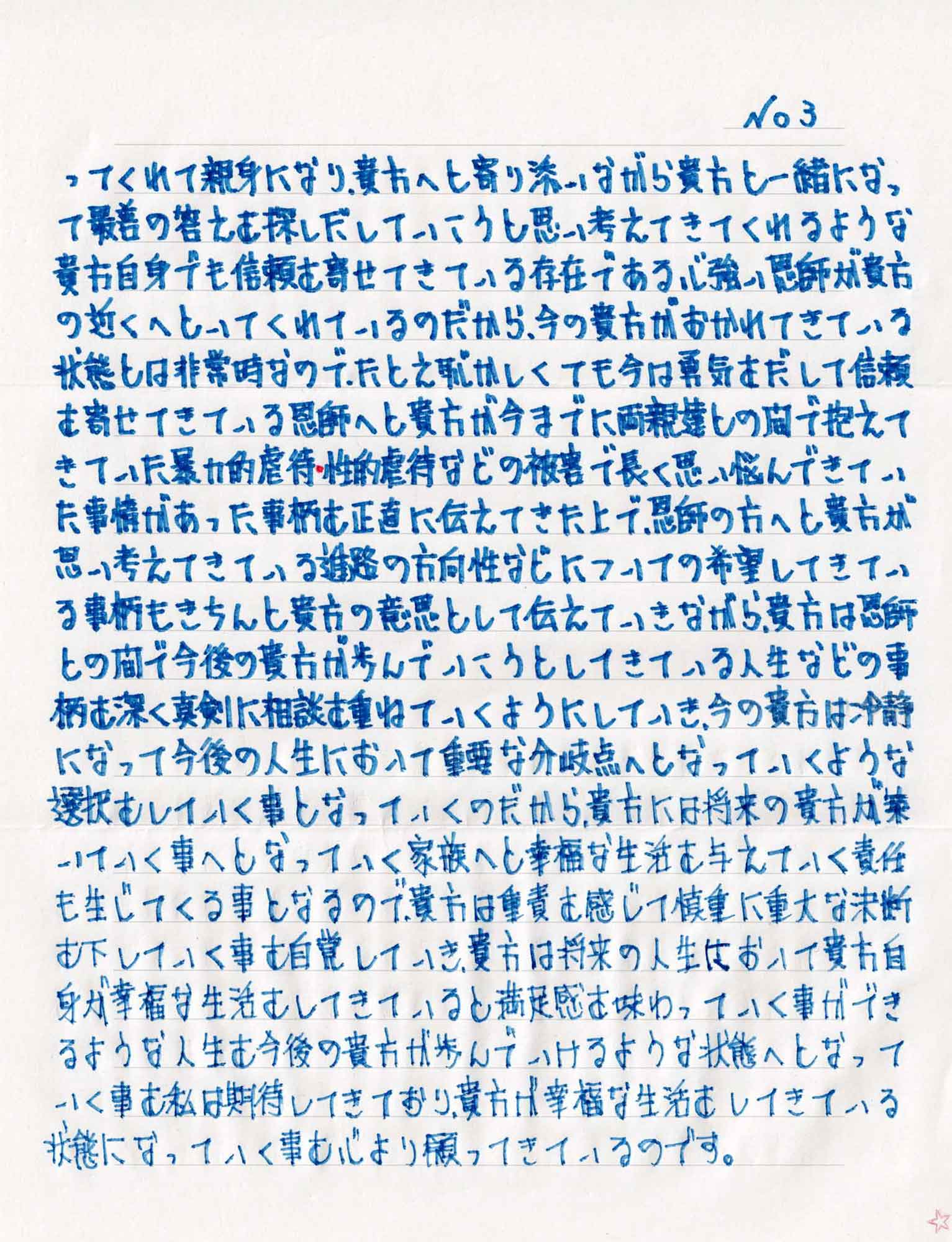 ってくれて親身になり、貴方へと寄り添いながら貴方と一緒になって最善の答えを探しだしていこうと思い考えてきてくれるような貴方自身でも信頼を寄せてきている存在である心強い恩師が貴方の近くへといてくれているのだから、今の貴方がおかれてきている状態は非常時なので、たとえ恥かしくても今は勇気をだして信頼を寄せてきている恩師へと貴方が今までに両親達との間で抱えてきていた暴力的虐待・性的虐待などの被害で長く思い悩んできていた事情があった事柄を正直に伝えてきた上で、恩師の方へと貴方が思い考えてきている進路の方向性などについての希望してきている事柄もきちんと貴方の意思として伝えていきながら、貴方は恩師との間で今後の貴方が歩んでいこうとしてきている人生などの事柄を深く真剣に相談を重ねていくようにしていき、今の貴方は冷静になって今後の人生において重要な分岐点へとなっていくような選択をしていく事となっていくのだから、貴方には将来の貴方が築いていく事へとなっていく家族へと幸福な生活を与えていく責任も生じてくる事となるので、貴方は重責を感じて慎重に重大な決断を下していく事を自覚していき、貴方は将来の人生において貴方自身が幸福な生活をしてきていると満足感を味わっていく事ができるような人生を今後の貴方が歩んでいけるような状態へとなっていく事を私は期待してきており、貴方が幸福な生活をしてきている状態になっていく事を心より願ってきているのです。