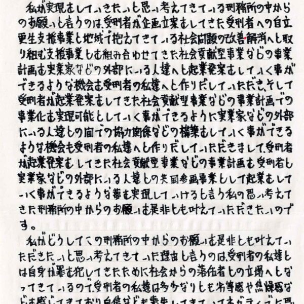 私が実現をしていきたいと思い考えてきている刑務所の中からのお願いと言うのは、受刑者が企画立案をしてきた受刑者への自立更生支援事業と地域で抱えてきている社会問題の改善・解消へと取り組む支援事業とを組み合わせてきた社会貢献型事業などの事業計画を実業家などの外部にいる人達へと起業発案をしていく事ができるような機会を受刑者の私達へと作りだしていただき、そして受刑者が起業発案をしてきた社会貢献型事業などの事業計画での事業化を実現可能としていく事ができるように実業家などの外部にいる人達との間での協力関係などの構築をしていく事ができる ような機会も受刑者の私達へと作りだしていただきまして、受刑者が起業発案をしてきた社会貢献型事業などの事業計画を受刑者 実業家などの外部にいる人達との共同参画事業として起業をしていく事ができるような夢を実現していけると言う私の思い考えてきた刑務所の中からのお願いを是非とも叶えていただきたいのです。 　私がどうしてこの刑務所の中からのお願いを是非とも叶えていただきたいと思い考えてきていた理由と言うのは、受刑者の私達とは自身が罪を犯してきたために社会からの落伍者との立場へとなってきているので、受刑者の私達は多少なりとも劣等感や焦燥感などを感じてきており、自信なども喪失してきていてネガティブに思い考えてきてしまうような者達が多くいるような現状にあるもの