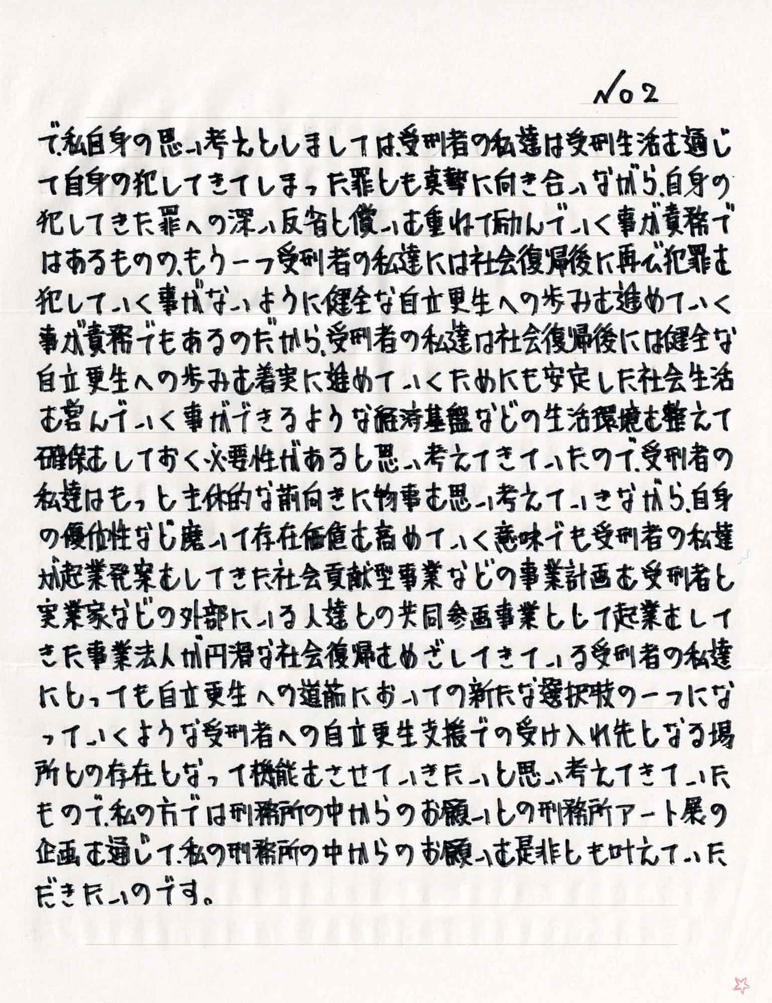で、私自身の思い考えとしましては、受刑者の私達は受刑生活を通じて自身の犯してきてしまった罪とも真摯に向き合いながら、自身の犯してきた罪への深い反省と償いを重ねて励んでいく事が責務ではあるものの、もう一つ受刑者の私達には社会復帰後に再び犯罪を犯していく事がないように健全な自立更生への歩みを進めていく事が責務でもあるのだから、受刑者の私達は社会復帰後には健全な自立更生への歩みを着実に進めていくためにも安定した社会生活を営んでいく事ができるような経済基盤などの生活環境を整えて確保しておく必要性があると思い考えてきていたので、受刑者の私達はもっと主体的な前向きに物事を思い考えていきながら、自身の優位性など磨いて存在価値を高めていく意味でも受刑者の私達が起業発案をしてきた社会貢献型事業などの事業計画を受刑者と実業家などの外部にいる人達との共同参画事業として起業をしてきた事業法人が円滑な社会復帰をめざしてきている受刑者の私達にとっても自立更生への道筋においての新たな選択肢の一つになっていくような受刑者への自立更生支援での受け入れ先となる場所との存在となって機能をさせて思い考えてきていたもので、私の方では刑務所の中からのお願いとの刑務所アート展の企画を通じて、私の刑務所の中からのお願いを是非とも叶えていただきたいのです。