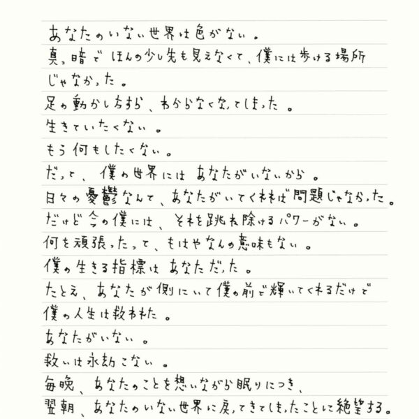 あなたのいない世界は色がない。 真っ暗でほんの少し先も見えなくて、僕には歩ける場所じゃなかった。 足の動かし方すら、わからなくなってしまった。 生きていたくない。 もう何もしたくない。 だって、僕の世界にはあなたがいないから。 日々の憂鬱なんて、あなたがいてくれれば問題じゃなかった。 だけど今の僕には、それを跳ね除けるパワーがない。 何を頑張ったって、もはやなんの意味もない。 僕の生きる指標はあなただった。 たとえ、 あなたが側にいて僕の前で輝いてくれるだけで僕の人生は救われた。 あなたがいない。 救いは永劫こない。 毎晩、あなたのことを想いながら眠りにつき、 翌朝、あなたのいない世界に戻ってきてしまったことに絶望する。 悪い夢なら覚めてほしいと願い いつつ、
