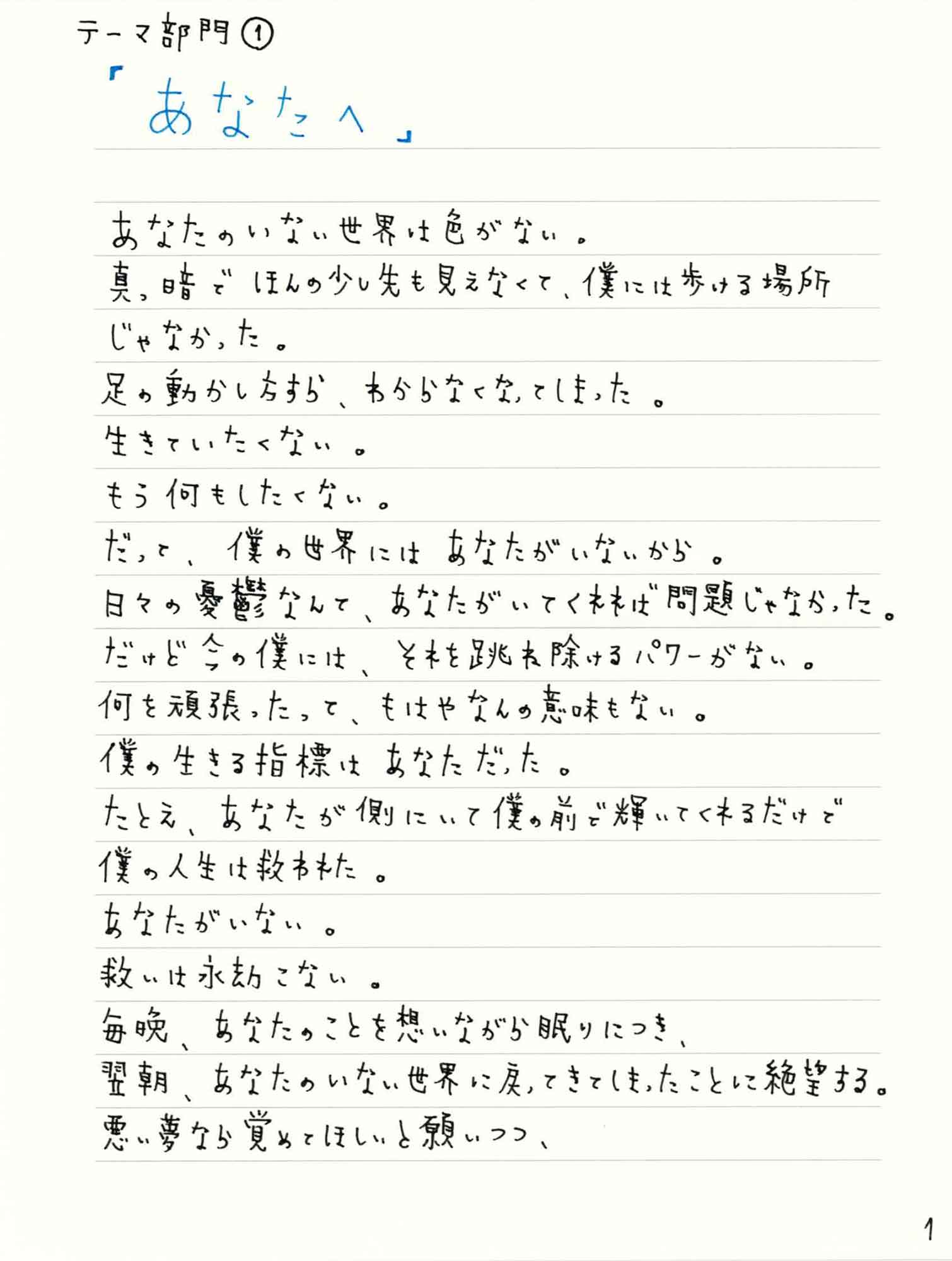 あなたのいない世界は色がない。 真っ暗でほんの少し先も見えなくて、僕には歩ける場所じゃなかった。 足の動かし方すら、わからなくなってしまった。 生きていたくない。 もう何もしたくない。 だって、僕の世界にはあなたがいないから。 日々の憂鬱なんて、あなたがいてくれれば問題じゃなかった。 だけど今の僕には、それを跳ね除けるパワーがない。 何を頑張ったって、もはやなんの意味もない。 僕の生きる指標はあなただった。 たとえ、 あなたが側にいて僕の前で輝いてくれるだけで僕の人生は救われた。 あなたがいない。 救いは永劫こない。 毎晩、あなたのことを想いながら眠りにつき、 翌朝、あなたのいない世界に戻ってきてしまったことに絶望する。 悪い夢なら覚めてほしいと願い いつつ、