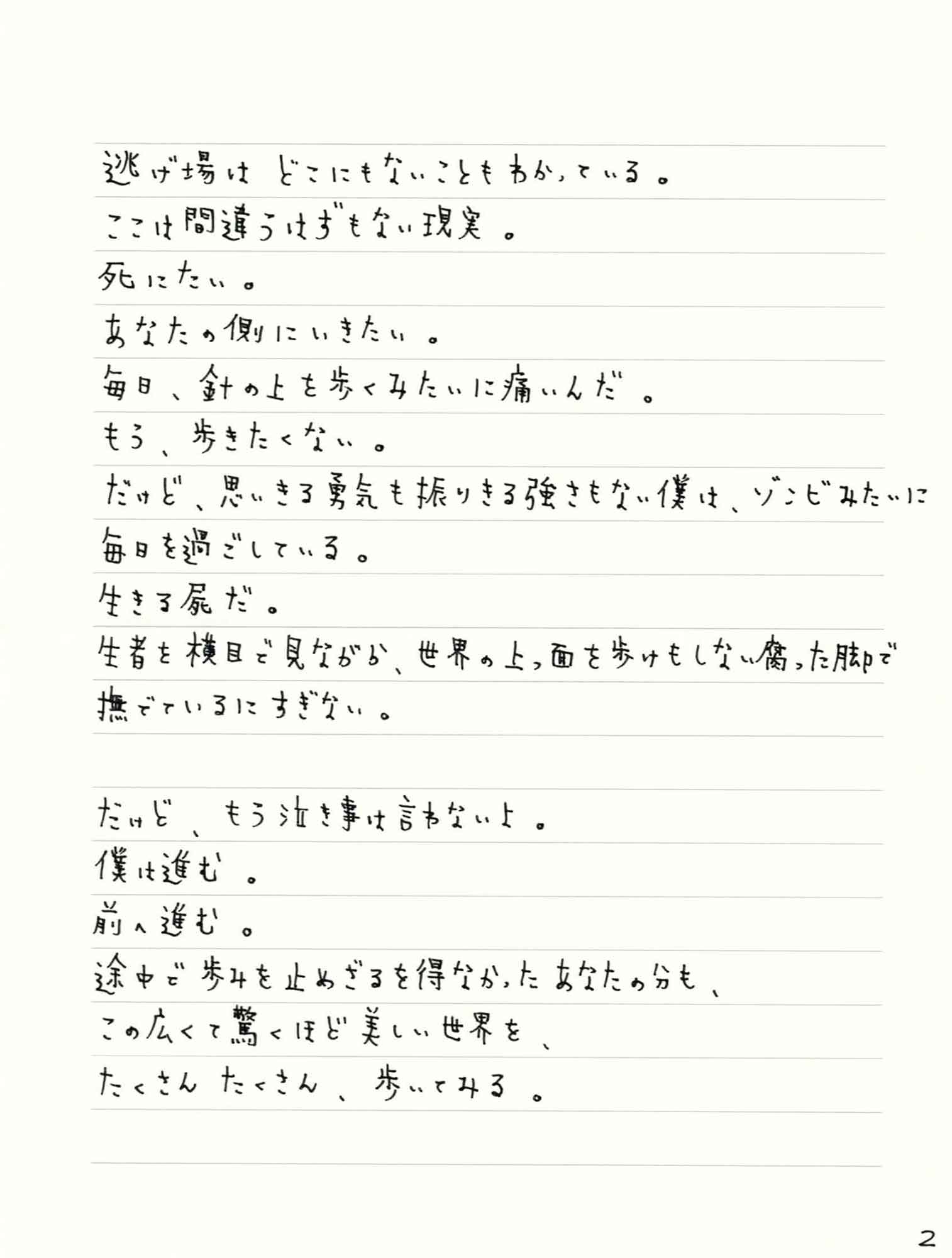 逃げ場はどこにもないこともわかっている。 ここは間違うはずもない現実。 死にたい。 あなたの側にいきたい。 毎日、針の上を歩くみたいに痛いんだ。 もう、歩きたくない。 だけど、思いきる勇気も振りきる強さもない僕は、ゾンビみたいに毎日を過ごしている。 生きる屍だ。 生者を横目で見ながら、世界の上っ面を歩けもしない腐った脚で撫でているにすぎない。 だけど、もう泣き事は言わないよ。 僕は進む。 前へ進む。 途中で歩みを止めざるを得なかったあなたの分も、 この広くて驚くほど美しい世界を、 たくさんたくさん歩いてみる。