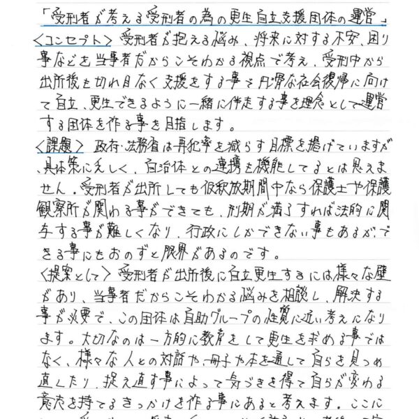 ＜コンセプト＞　受刑者が抱える悩み、将来に対する不安、困り事などを当事者だからこそわかる視点で考え、受刑中から出所後も切れ目なく支援をする事で円滑な社会復帰に向けて自立、更生できるように一緒に伴走する事を理念として運営する団体を作る事を目指します。 ＜課題＞　政府・法務省は再犯率を減らす目標を掲げていますが、具体策に乏しく、自治体との連携も機能してるとは思えません。受刑者が出所しても仮釈放期間中なら保護士や保護観察所が関わる事ができても、刑期が満了すれば法的に関与する事が難しくなり、行政にしかできない事もあるが、できる事にもおのずと限界があるのです。 ＜提案として＞　受刑者が出所後に自立更生するには様々な壁があり、当事者だからこそわかる悩みを相談し、解決する事が必要で、この団体は自助グループの性質に近い考えになります。大切なのは一方的に教育をして更生を求める事ではなく、様々な人との対話や、冊子や本を通して自らを見つめ直したり、捉え直す事によって気づきを得て自らが変わる意志を持てるきっかけを作る事にあると考えます。ここに加えて受刑中から将来に向けての生活設計や、老後の不安を解消する為に助言やサポートを提供できればと考えます。