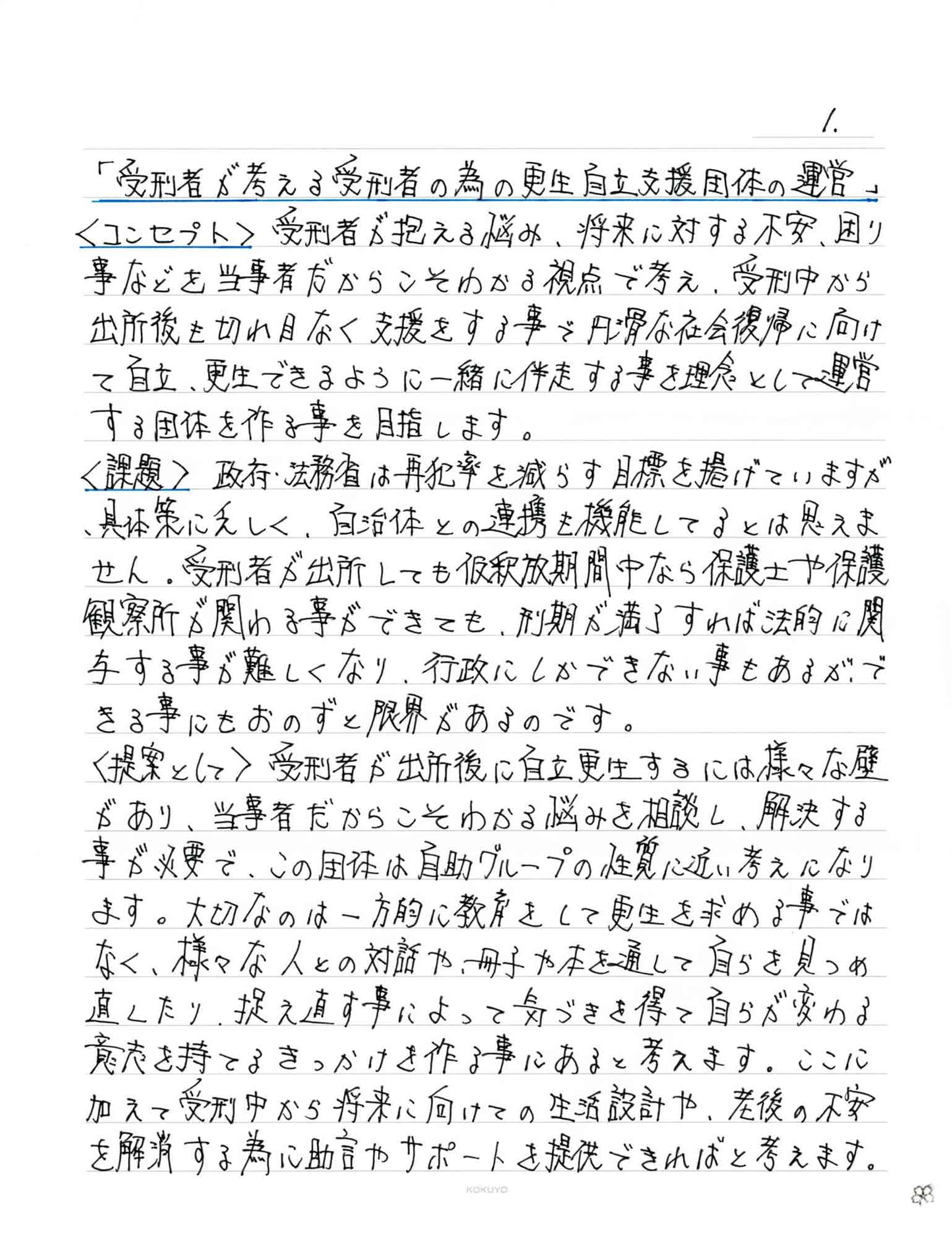 ＜コンセプト＞　受刑者が抱える悩み、将来に対する不安、困り事などを当事者だからこそわかる視点で考え、受刑中から出所後も切れ目なく支援をする事で円滑な社会復帰に向けて自立、更生できるように一緒に伴走する事を理念として運営する団体を作る事を目指します。 ＜課題＞　政府・法務省は再犯率を減らす目標を掲げていますが、具体策に乏しく、自治体との連携も機能してるとは思えません。受刑者が出所しても仮釈放期間中なら保護士や保護観察所が関わる事ができても、刑期が満了すれば法的に関与する事が難しくなり、行政にしかできない事もあるが、できる事にもおのずと限界があるのです。 ＜提案として＞　受刑者が出所後に自立更生するには様々な壁があり、当事者だからこそわかる悩みを相談し、解決する事が必要で、この団体は自助グループの性質に近い考えになります。大切なのは一方的に教育をして更生を求める事ではなく、様々な人との対話や、冊子や本を通して自らを見つめ直したり、捉え直す事によって気づきを得て自らが変わる意志を持てるきっかけを作る事にあると考えます。ここに加えて受刑中から将来に向けての生活設計や、老後の不安を解消する為に助言やサポートを提供できればと考えます。